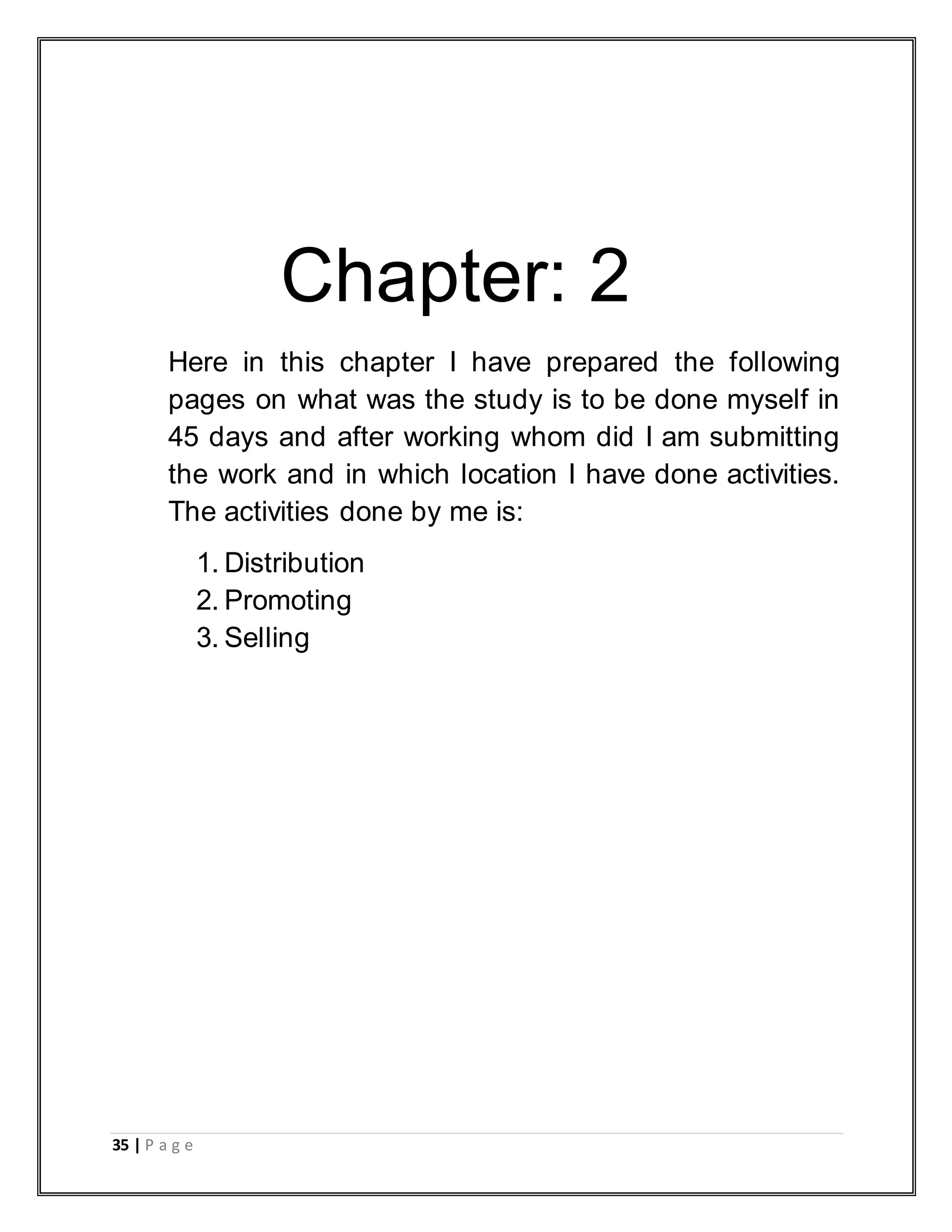 35 | P a g e
Chapter: 2
Here in this chapter I have prepared the following
pages on what was the study is to be done myself in
45 days and after working whom did I am submitting
the work and in which location I have done activities.
The activities done by me is:
1. Distribution
2. Promoting
3. Selling
 
