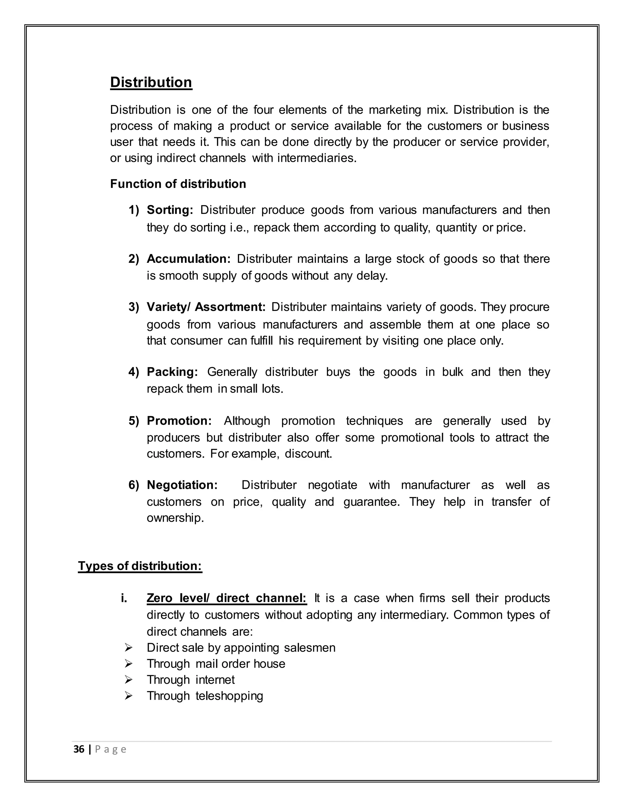 36 | P a g e
Distribution
Distribution is one of the four elements of the marketing mix. Distribution is the
process of making a product or service available for the customers or business
user that needs it. This can be done directly by the producer or service provider,
or using indirect channels with intermediaries.
Function of distribution
1) Sorting: Distributer produce goods from various manufacturers and then
they do sorting i.e., repack them according to quality, quantity or price.
2) Accumulation: Distributer maintains a large stock of goods so that there
is smooth supply of goods without any delay.
3) Variety/ Assortment: Distributer maintains variety of goods. They procure
goods from various manufacturers and assemble them at one place so
that consumer can fulfill his requirement by visiting one place only.
4) Packing: Generally distributer buys the goods in bulk and then they
repack them in small lots.
5) Promotion: Although promotion techniques are generally used by
producers but distributer also offer some promotional tools to attract the
customers. For example, discount.
6) Negotiation: Distributer negotiate with manufacturer as well as
customers on price, quality and guarantee. They help in transfer of
ownership.
Types of distribution:
i. Zero level/ direct channel: It is a case when firms sell their products
directly to customers without adopting any intermediary. Common types of
direct channels are:
 Direct sale by appointing salesmen
 Through mail order house
 Through internet
 Through teleshopping
 
