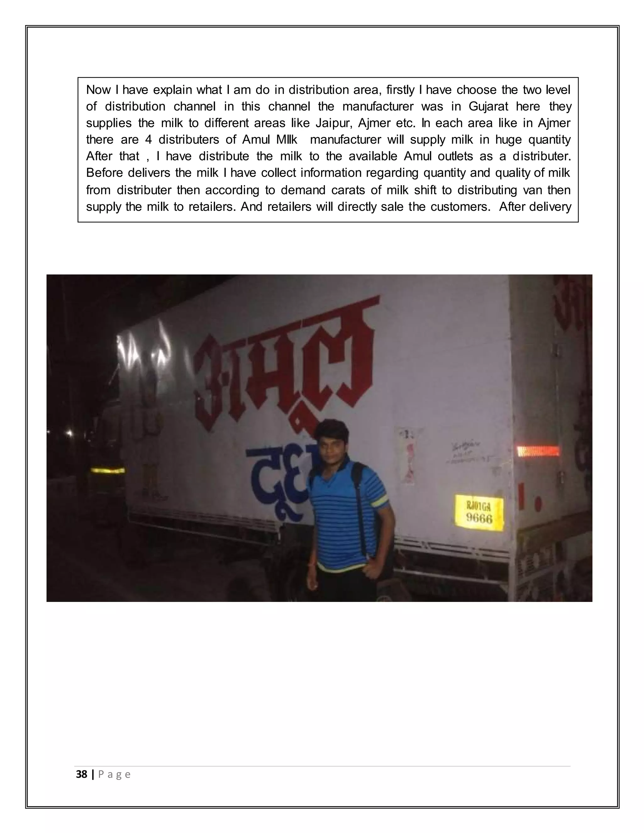 38 | P a g e
Now I have explain what I am do in distribution area, firstly I have choose the two level
of distribution channel in this channel the manufacturer was in Gujarat here they
supplies the milk to different areas like Jaipur, Ajmer etc. In each area like in Ajmer
there are 4 distributers of Amul MIlk manufacturer will supply milk in huge quantity
After that , I have distribute the milk to the available Amul outlets as a distributer.
Before delivers the milk I have collect information regarding quantity and quality of milk
from distributer then according to demand carats of milk shift to distributing van then
supply the milk to retailers. And retailers will directly sale the customers. After delivery
I am submitting the record of all retailers to the distributer.
 