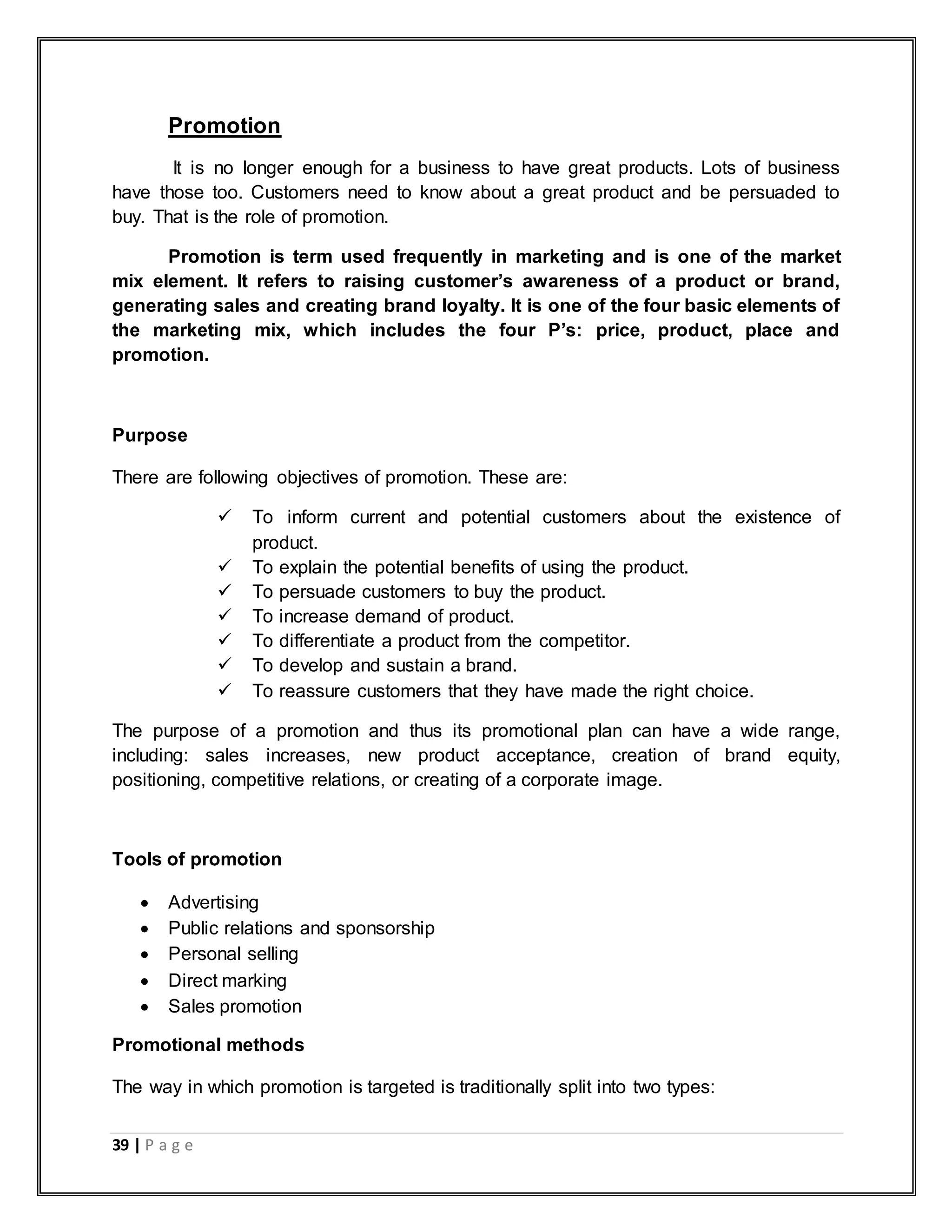 39 | P a g e
Promotion
It is no longer enough for a business to have great products. Lots of business
have those too. Customers need to know about a great product and be persuaded to
buy. That is the role of promotion.
Promotion is term used frequently in marketing and is one of the market
mix element. It refers to raising customer‟s awareness of a product or brand,
generating sales and creating brand loyalty. It is one of the four basic elements of
the marketing mix, which includes the four P‟s: price, product, place and
promotion.
Purpose
There are following objectives of promotion. These are:
 To inform current and potential customers about the existence of
product.
 To explain the potential benefits of using the product.
 To persuade customers to buy the product.
 To increase demand of product.
 To differentiate a product from the competitor.
 To develop and sustain a brand.
 To reassure customers that they have made the right choice.
The purpose of a promotion and thus its promotional plan can have a wide range,
including: sales increases, new product acceptance, creation of brand equity,
positioning, competitive relations, or creating of a corporate image.
Tools of promotion
 Advertising
 Public relations and sponsorship
 Personal selling
 Direct marking
 Sales promotion
Promotional methods
The way in which promotion is targeted is traditionally split into two types:
 