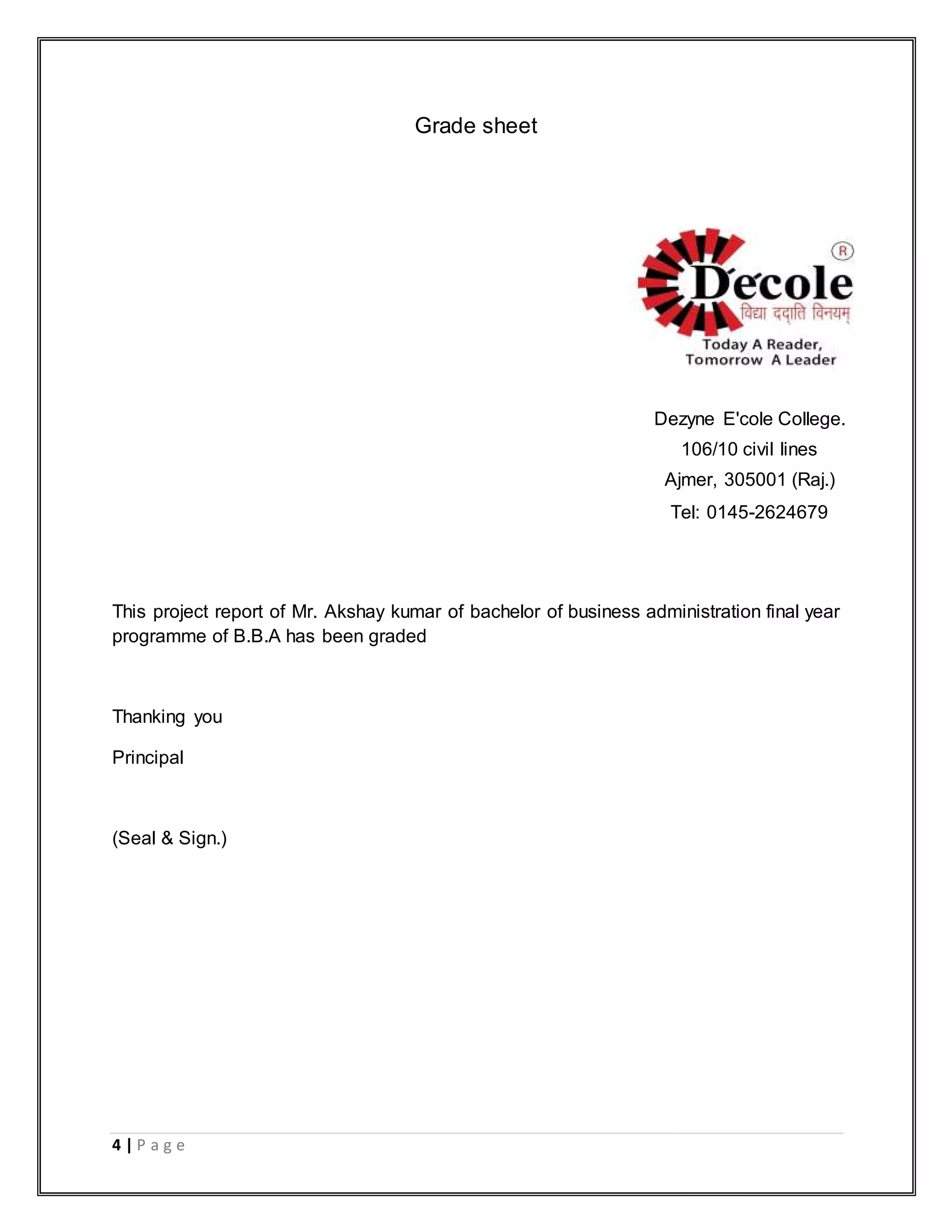 4 | P a g e
Grade sheet
This project report of Mr. Akshay kumar of bachelor of business administration final year
programme of B.B.A has been graded
Thanking you
Principal
(Seal & Sign.)
Dezyne E'cole College.
106/10 civil lines
Ajmer, 305001 (Raj.)
Tel: 0145-2624679
 