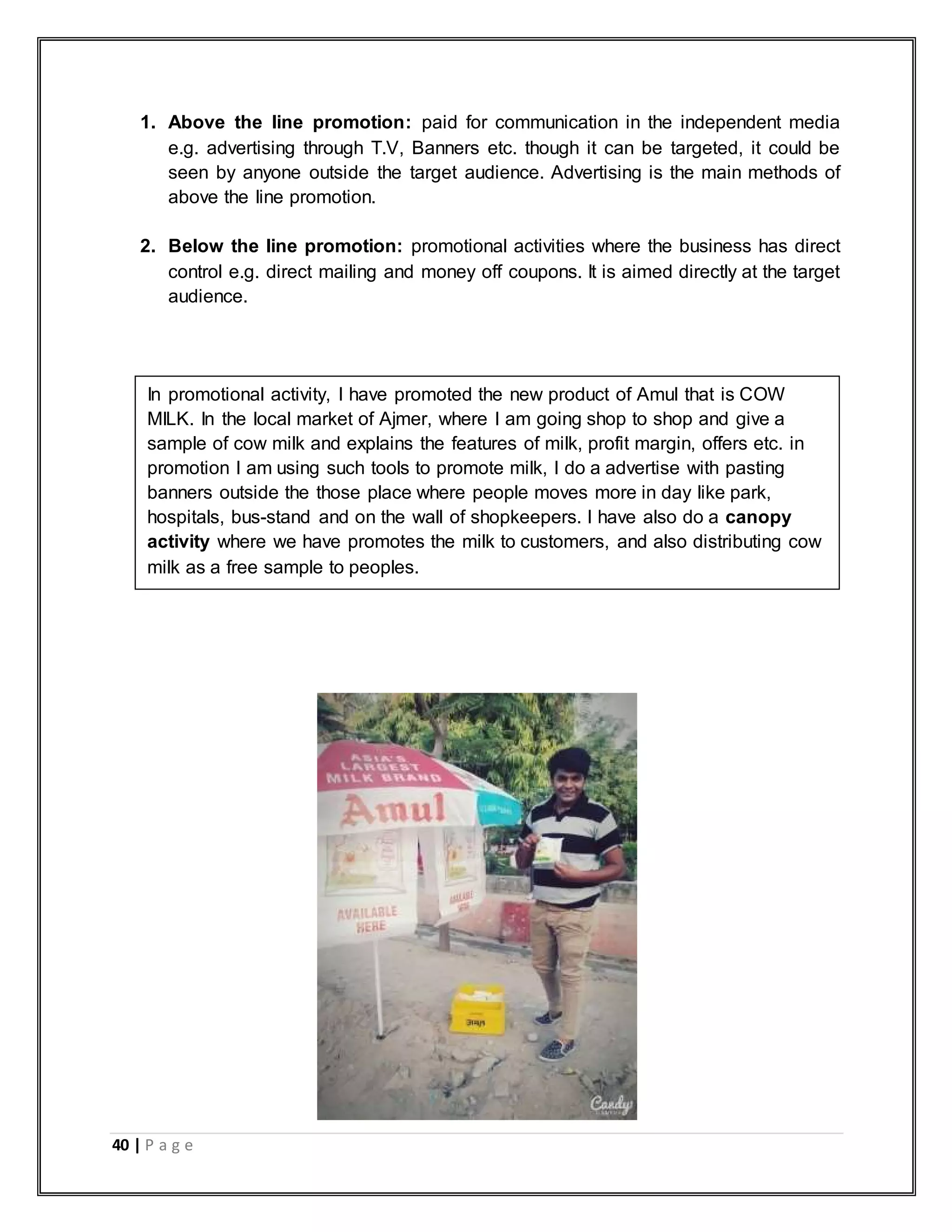 40 | P a g e
1. Above the line promotion: paid for communication in the independent media
e.g. advertising through T.V, Banners etc. though it can be targeted, it could be
seen by anyone outside the target audience. Advertising is the main methods of
above the line promotion.
2. Below the line promotion: promotional activities where the business has direct
control e.g. direct mailing and money off coupons. It is aimed directly at the target
audience.
In promotional activity, I have promoted the new product of Amul that is COW
MILK. In the local market of Ajmer, where I am going shop to shop and give a
sample of cow milk and explains the features of milk, profit margin, offers etc. in
promotion I am using such tools to promote milk, I do a advertise with pasting
banners outside the those place where people moves more in day like park,
hospitals, bus-stand and on the wall of shopkeepers. I have also do a canopy
activity where we have promotes the milk to customers, and also distributing cow
milk as a free sample to peoples.
 