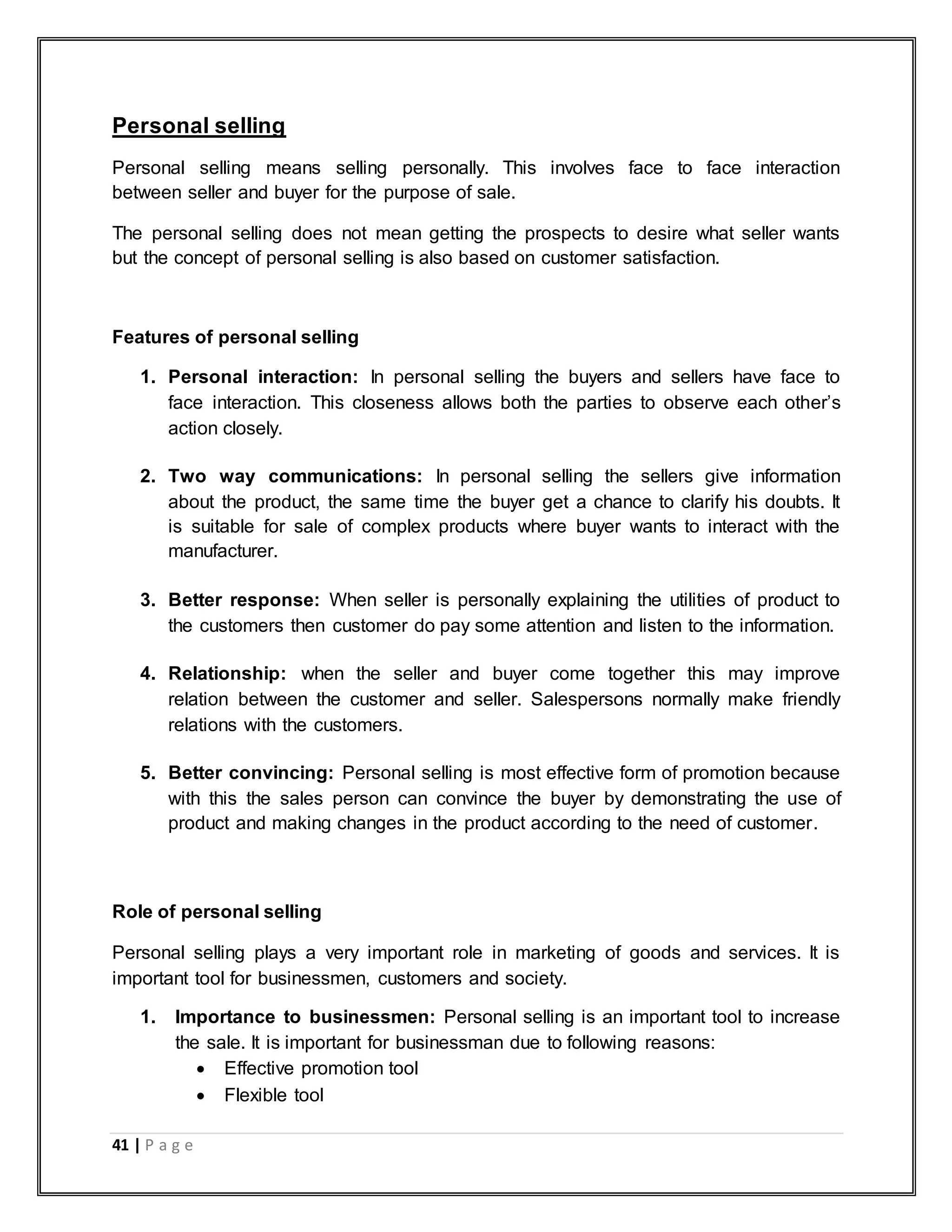 41 | P a g e
Personal selling
Personal selling means selling personally. This involves face to face interaction
between seller and buyer for the purpose of sale.
The personal selling does not mean getting the prospects to desire what seller wants
but the concept of personal selling is also based on customer satisfaction.
Features of personal selling
1. Personal interaction: In personal selling the buyers and sellers have face to
face interaction. This closeness allows both the parties to observe each other‟s
action closely.
2. Two way communications: In personal selling the sellers give information
about the product, the same time the buyer get a chance to clarify his doubts. It
is suitable for sale of complex products where buyer wants to interact with the
manufacturer.
3. Better response: When seller is personally explaining the utilities of product to
the customers then customer do pay some attention and listen to the information.
4. Relationship: when the seller and buyer come together this may improve
relation between the customer and seller. Salespersons normally make friendly
relations with the customers.
5. Better convincing: Personal selling is most effective form of promotion because
with this the sales person can convince the buyer by demonstrating the use of
product and making changes in the product according to the need of customer.
Role of personal selling
Personal selling plays a very important role in marketing of goods and services. It is
important tool for businessmen, customers and society.
1. Importance to businessmen: Personal selling is an important tool to increase
the sale. It is important for businessman due to following reasons:
 Effective promotion tool
 Flexible tool
 