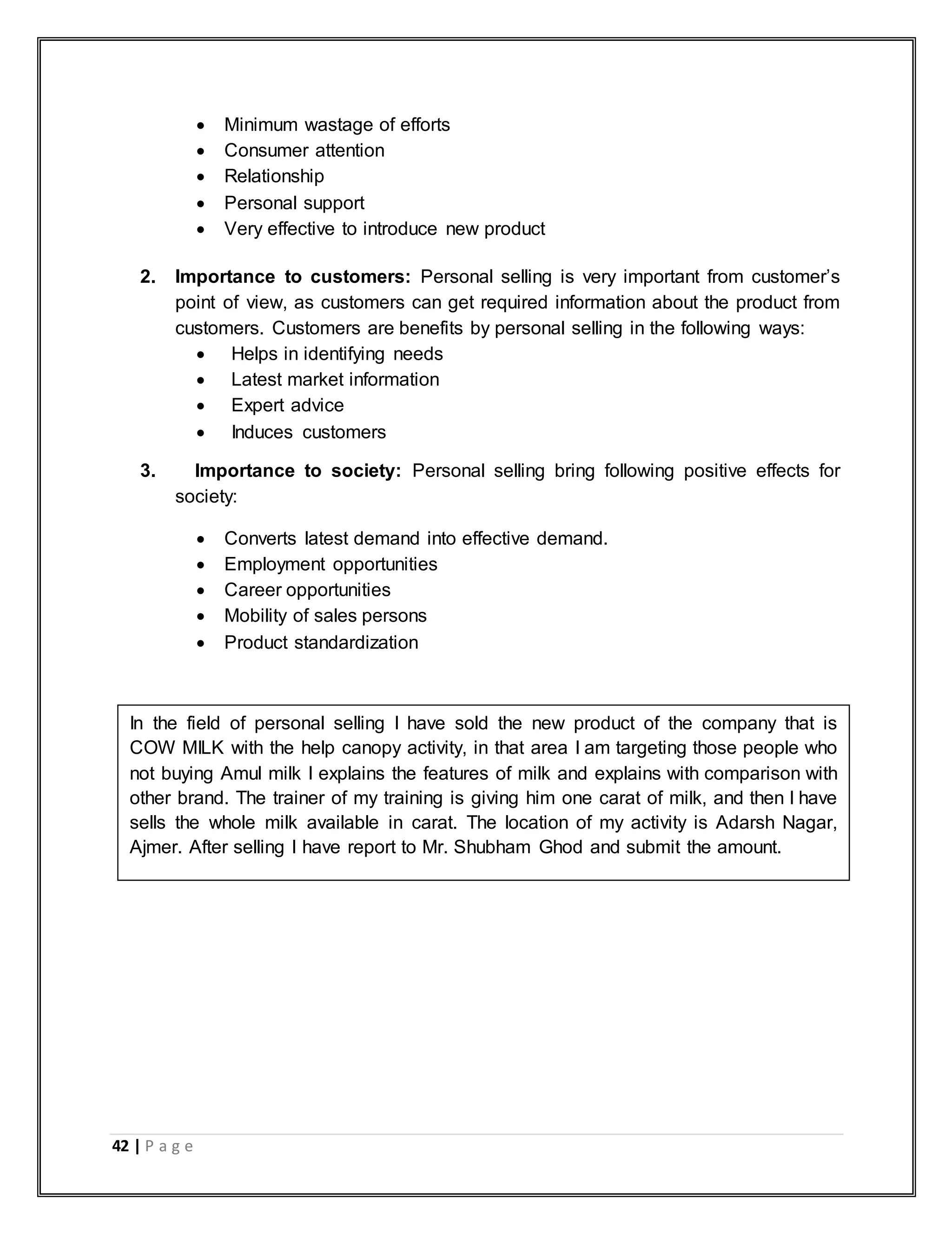 42 | P a g e
 Minimum wastage of efforts
 Consumer attention
 Relationship
 Personal support
 Very effective to introduce new product
2. Importance to customers: Personal selling is very important from customer‟s
point of view, as customers can get required information about the product from
customers. Customers are benefits by personal selling in the following ways:
 Helps in identifying needs
 Latest market information
 Expert advice
 Induces customers
3. Importance to society: Personal selling bring following positive effects for
society:
 Converts latest demand into effective demand.
 Employment opportunities
 Career opportunities
 Mobility of sales persons
 Product standardization
In the field of personal selling I have sold the new product of the company that is
COW MILK with the help canopy activity, in that area I am targeting those people who
not buying Amul milk I explains the features of milk and explains with comparison with
other brand. The trainer of my training is giving him one carat of milk, and then I have
sells the whole milk available in carat. The location of my activity is Adarsh Nagar,
Ajmer. After selling I have report to Mr. Shubham Ghod and submit the amount.
 