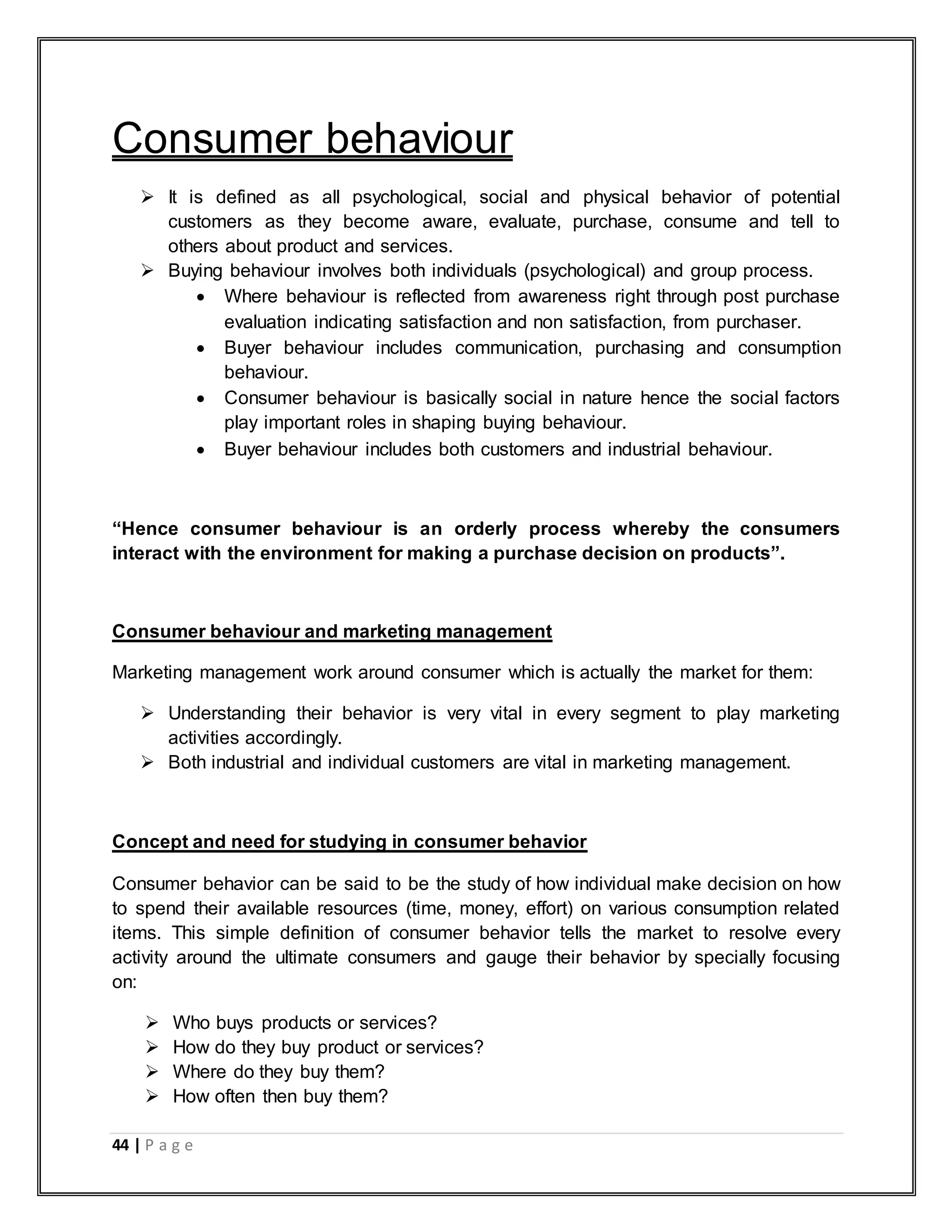 44 | P a g e
Consumer behaviour
 It is defined as all psychological, social and physical behavior of potential
customers as they become aware, evaluate, purchase, consume and tell to
others about product and services.
 Buying behaviour involves both individuals (psychological) and group process.
 Where behaviour is reflected from awareness right through post purchase
evaluation indicating satisfaction and non satisfaction, from purchaser.
 Buyer behaviour includes communication, purchasing and consumption
behaviour.
 Consumer behaviour is basically social in nature hence the social factors
play important roles in shaping buying behaviour.
 Buyer behaviour includes both customers and industrial behaviour.
“Hence consumer behaviour is an orderly process whereby the consumers
interact with the environment for making a purchase decision on products”.
Consumer behaviour and marketing management
Marketing management work around consumer which is actually the market for them:
 Understanding their behavior is very vital in every segment to play marketing
activities accordingly.
 Both industrial and individual customers are vital in marketing management.
Concept and need for studying in consumer behavior
Consumer behavior can be said to be the study of how individual make decision on how
to spend their available resources (time, money, effort) on various consumption related
items. This simple definition of consumer behavior tells the market to resolve every
activity around the ultimate consumers and gauge their behavior by specially focusing
on:
 Who buys products or services?
 How do they buy product or services?
 Where do they buy them?
 How often then buy them?
 