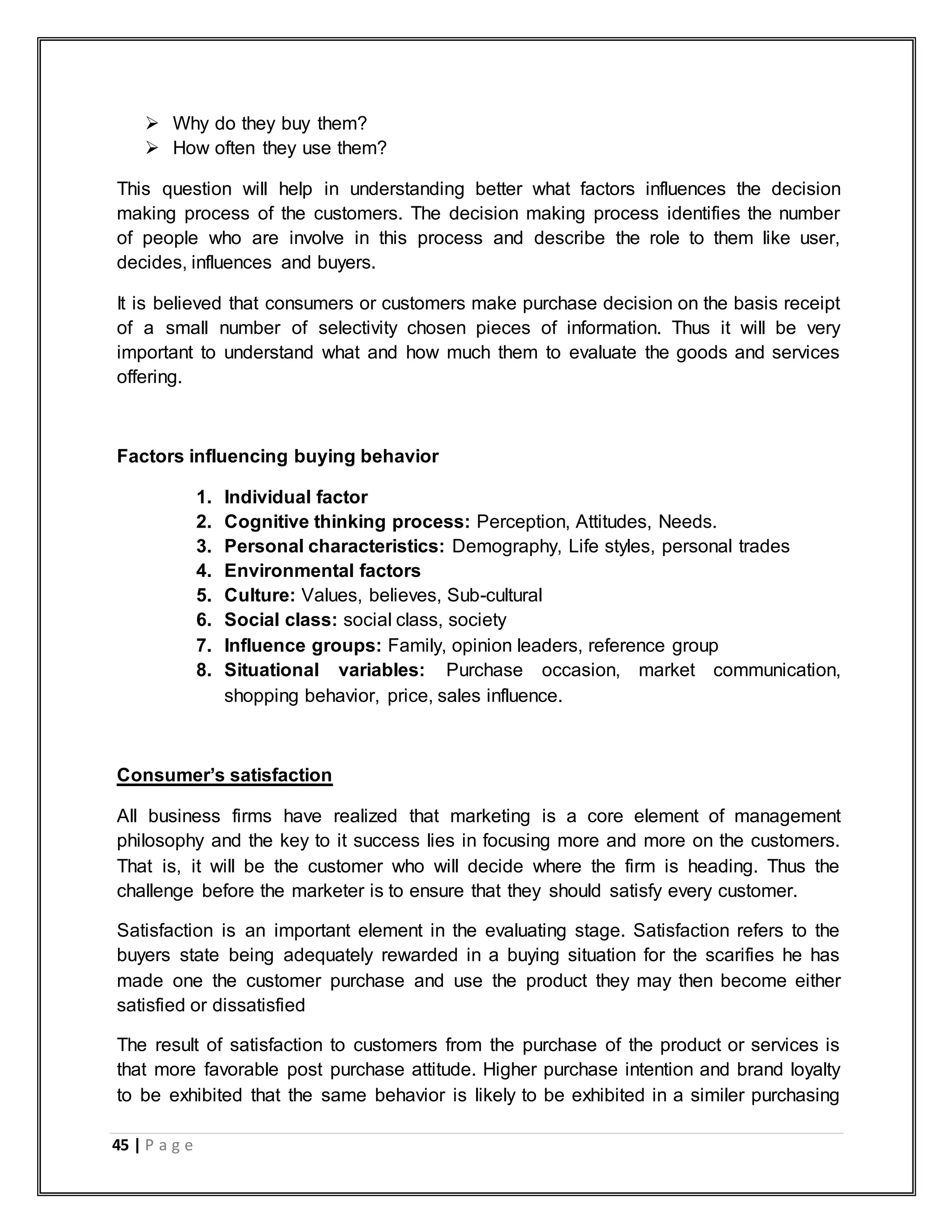 45 | P a g e
 Why do they buy them?
 How often they use them?
This question will help in understanding better what factors influences the decision
making process of the customers. The decision making process identifies the number
of people who are involve in this process and describe the role to them like user,
decides, influences and buyers.
It is believed that consumers or customers make purchase decision on the basis receipt
of a small number of selectivity chosen pieces of information. Thus it will be very
important to understand what and how much them to evaluate the goods and services
offering.
Factors influencing buying behavior
1. Individual factor
2. Cognitive thinking process: Perception, Attitudes, Needs.
3. Personal characteristics: Demography, Life styles, personal trades
4. Environmental factors
5. Culture: Values, believes, Sub-cultural
6. Social class: social class, society
7. Influence groups: Family, opinion leaders, reference group
8. Situational variables: Purchase occasion, market communication,
shopping behavior, price, sales influence.
Consumer‟s satisfaction
All business firms have realized that marketing is a core element of management
philosophy and the key to it success lies in focusing more and more on the customers.
That is, it will be the customer who will decide where the firm is heading. Thus the
challenge before the marketer is to ensure that they should satisfy every customer.
Satisfaction is an important element in the evaluating stage. Satisfaction refers to the
buyers state being adequately rewarded in a buying situation for the scarifies he has
made one the customer purchase and use the product they may then become either
satisfied or dissatisfied
The result of satisfaction to customers from the purchase of the product or services is
that more favorable post purchase attitude. Higher purchase intention and brand loyalty
to be exhibited that the same behavior is likely to be exhibited in a similer purchasing
 