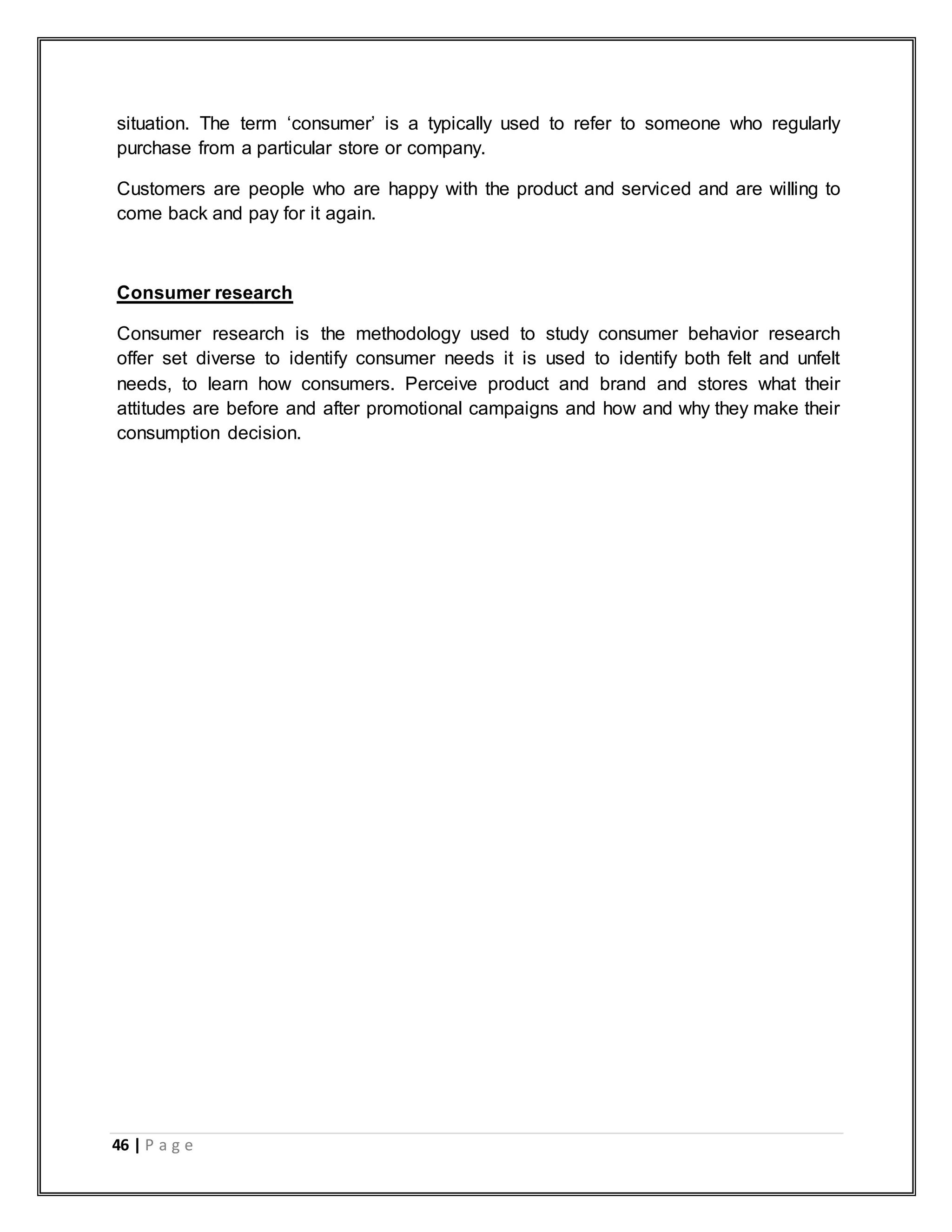 46 | P a g e
situation. The term „consumer‟ is a typically used to refer to someone who regularly
purchase from a particular store or company.
Customers are people who are happy with the product and serviced and are willing to
come back and pay for it again.
Consumer research
Consumer research is the methodology used to study consumer behavior research
offer set diverse to identify consumer needs it is used to identify both felt and unfelt
needs, to learn how consumers. Perceive product and brand and stores what their
attitudes are before and after promotional campaigns and how and why they make their
consumption decision.
 