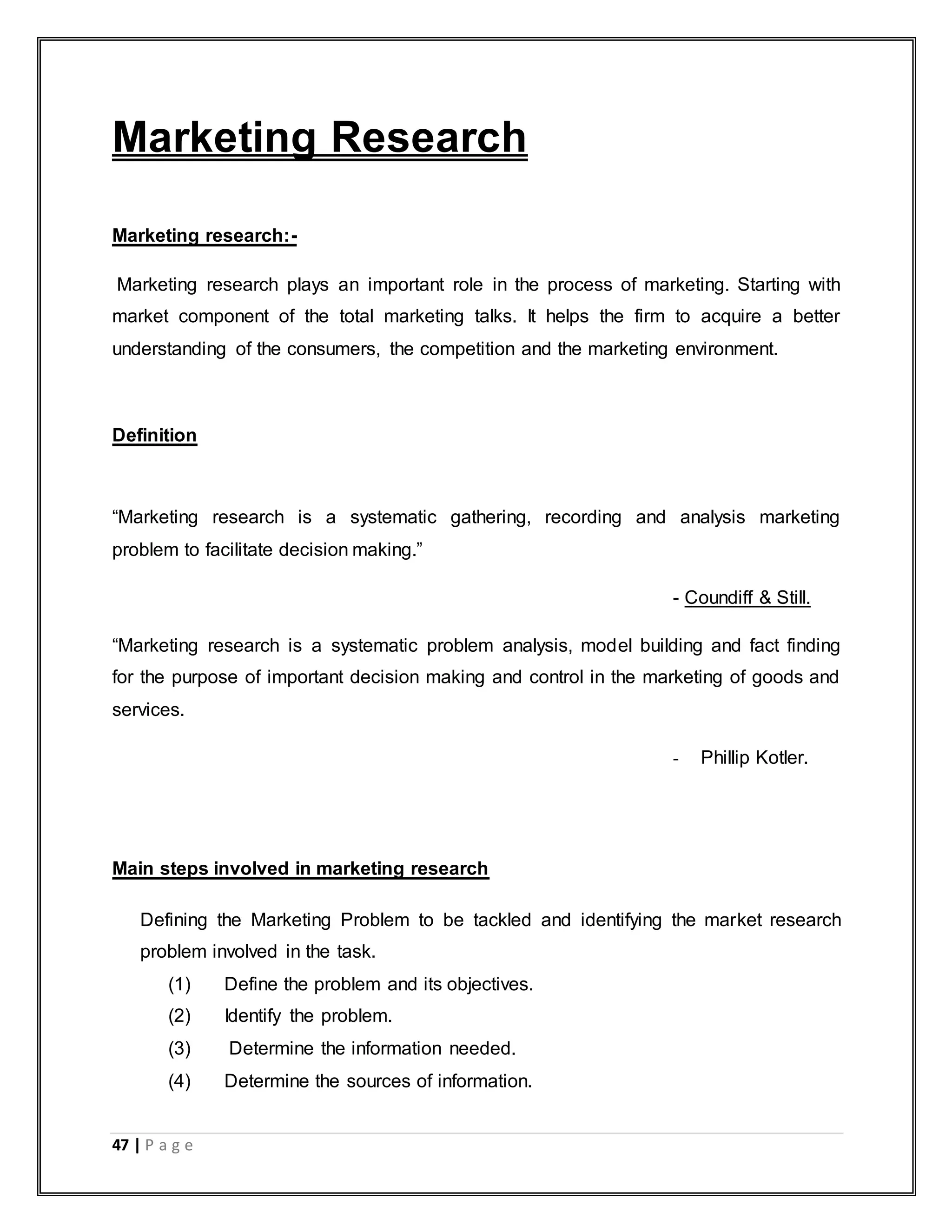 47 | P a g e
Marketing Research
Marketing research:-
Marketing research plays an important role in the process of marketing. Starting with
market component of the total marketing talks. It helps the firm to acquire a better
understanding of the consumers, the competition and the marketing environment.
Definition
“Marketing research is a systematic gathering, recording and analysis marketing
problem to facilitate decision making.”
- Coundiff & Still.
“Marketing research is a systematic problem analysis, model building and fact finding
for the purpose of important decision making and control in the marketing of goods and
services.
- Phillip Kotler.
Main steps involved in marketing research
Defining the Marketing Problem to be tackled and identifying the market research
problem involved in the task.
(1) Define the problem and its objectives.
(2) Identify the problem.
(3) Determine the information needed.
(4) Determine the sources of information.
 