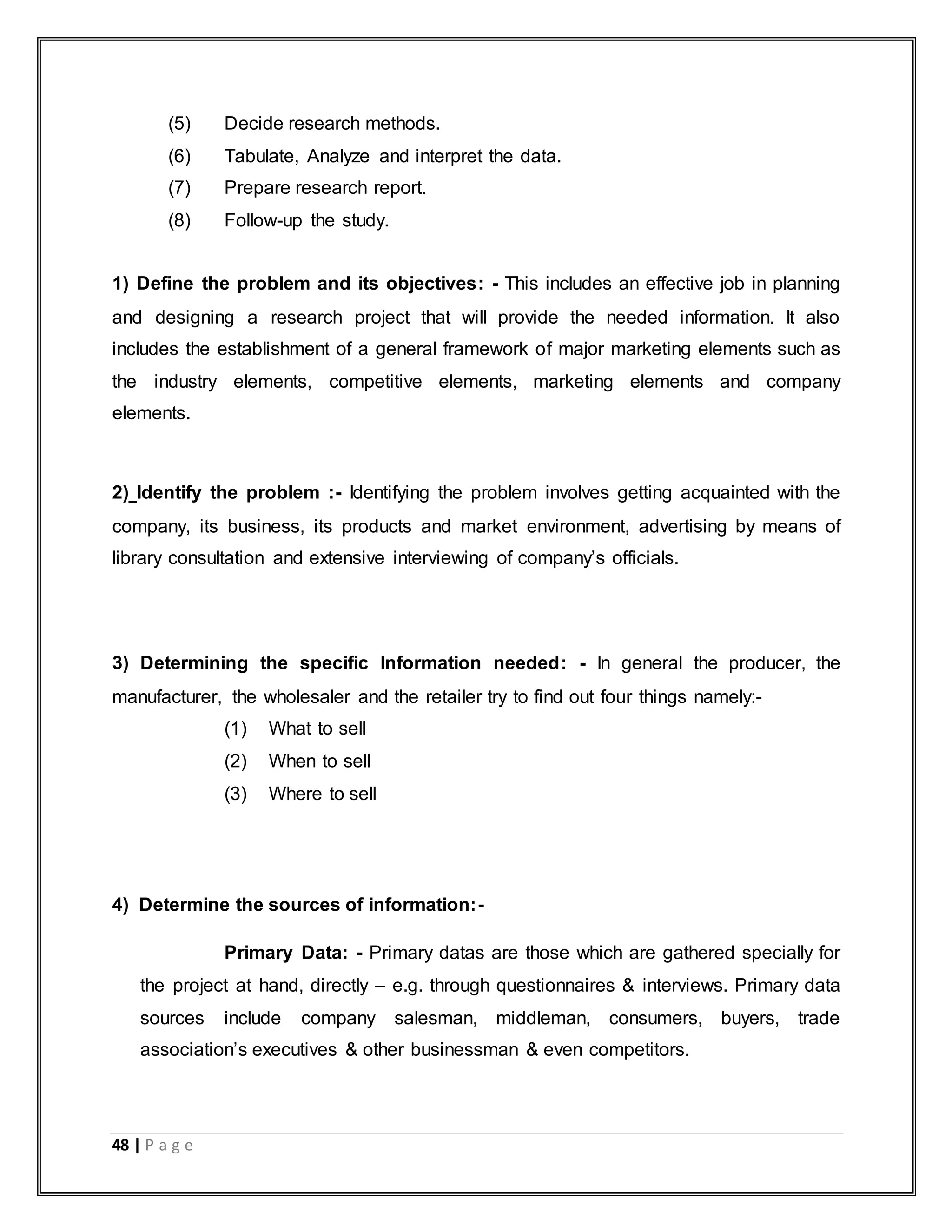 48 | P a g e
(5) Decide research methods.
(6) Tabulate, Analyze and interpret the data.
(7) Prepare research report.
(8) Follow-up the study.
1) Define the problem and its objectives: - This includes an effective job in planning
and designing a research project that will provide the needed information. It also
includes the establishment of a general framework of major marketing elements such as
the industry elements, competitive elements, marketing elements and company
elements.
2) Identify the problem :- Identifying the problem involves getting acquainted with the
company, its business, its products and market environment, advertising by means of
library consultation and extensive interviewing of company‟s officials.
3) Determining the specific Information needed: - In general the producer, the
manufacturer, the wholesaler and the retailer try to find out four things namely:-
(1) What to sell
(2) When to sell
(3) Where to sell
4) Determine the sources of information:-
Primary Data: - Primary datas are those which are gathered specially for
the project at hand, directly – e.g. through questionnaires & interviews. Primary data
sources include company salesman, middleman, consumers, buyers, trade
association‟s executives & other businessman & even competitors.
 