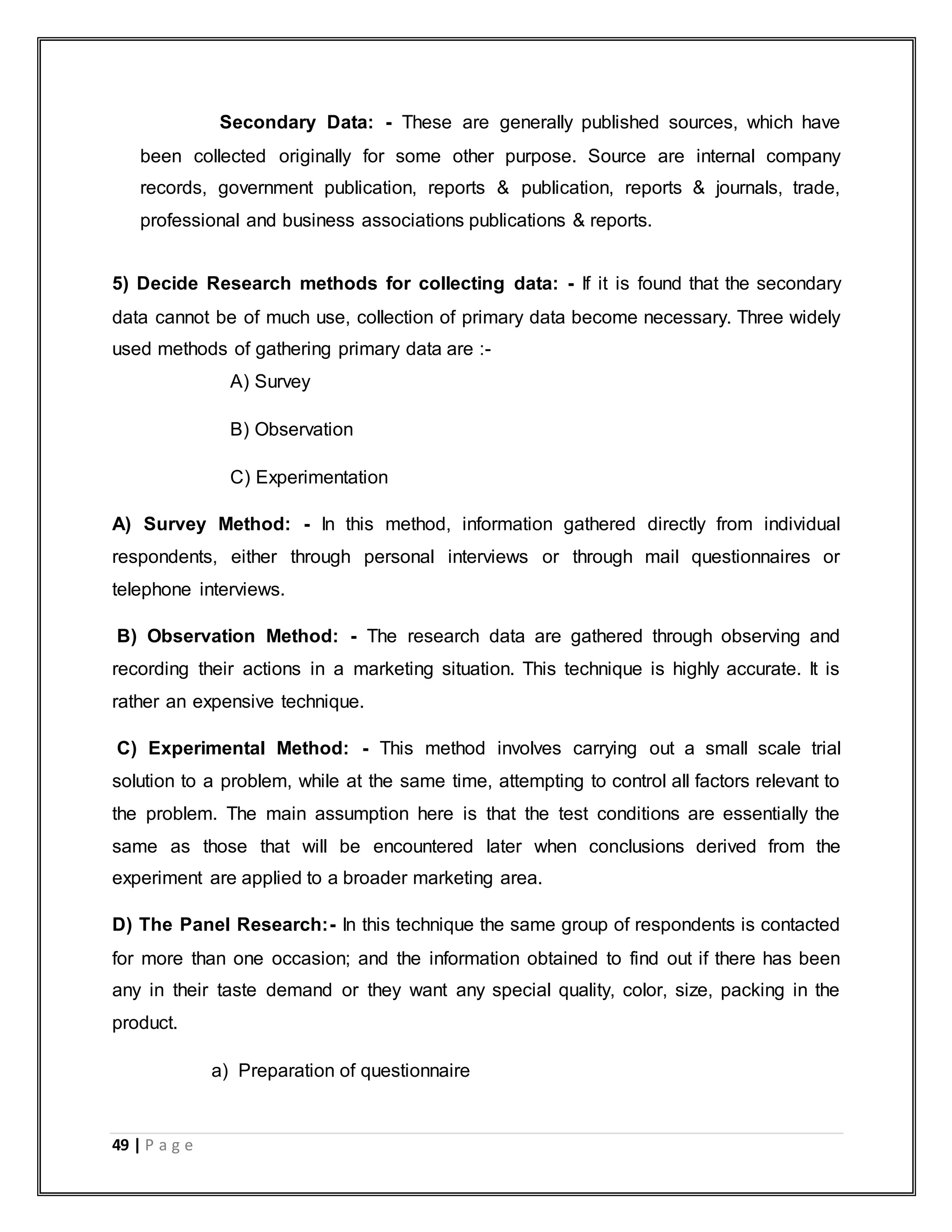 49 | P a g e
Secondary Data: - These are generally published sources, which have
been collected originally for some other purpose. Source are internal company
records, government publication, reports & publication, reports & journals, trade,
professional and business associations publications & reports.
5) Decide Research methods for collecting data: - If it is found that the secondary
data cannot be of much use, collection of primary data become necessary. Three widely
used methods of gathering primary data are :-
A) Survey
B) Observation
C) Experimentation
A) Survey Method: - In this method, information gathered directly from individual
respondents, either through personal interviews or through mail questionnaires or
telephone interviews.
B) Observation Method: - The research data are gathered through observing and
recording their actions in a marketing situation. This technique is highly accurate. It is
rather an expensive technique.
C) Experimental Method: - This method involves carrying out a small scale trial
solution to a problem, while at the same time, attempting to control all factors relevant to
the problem. The main assumption here is that the test conditions are essentially the
same as those that will be encountered later when conclusions derived from the
experiment are applied to a broader marketing area.
D) The Panel Research:- In this technique the same group of respondents is contacted
for more than one occasion; and the information obtained to find out if there has been
any in their taste demand or they want any special quality, color, size, packing in the
product.
a) Preparation of questionnaire
 