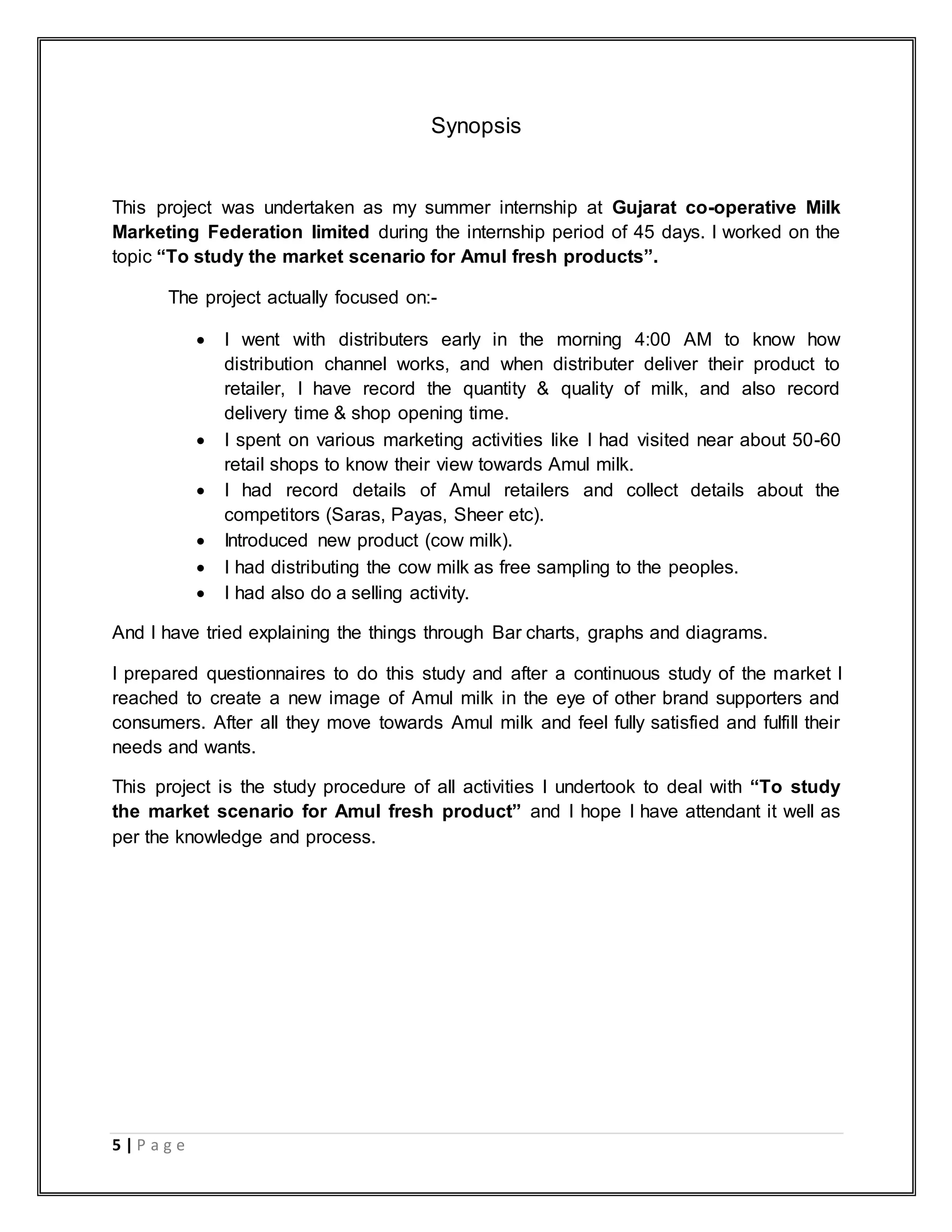 5 | P a g e
Synopsis
This project was undertaken as my summer internship at Gujarat co-operative Milk
Marketing Federation limited during the internship period of 45 days. I worked on the
topic “To study the market scenario for Amul fresh products”.
The project actually focused on:-
 I went with distributers early in the morning 4:00 AM to know how
distribution channel works, and when distributer deliver their product to
retailer, I have record the quantity & quality of milk, and also record
delivery time & shop opening time.
 I spent on various marketing activities like I had visited near about 50-60
retail shops to know their view towards Amul milk.
 I had record details of Amul retailers and collect details about the
competitors (Saras, Payas, Sheer etc).
 Introduced new product (cow milk).
 I had distributing the cow milk as free sampling to the peoples.
 I had also do a selling activity.
And I have tried explaining the things through Bar charts, graphs and diagrams.
I prepared questionnaires to do this study and after a continuous study of the market I
reached to create a new image of Amul milk in the eye of other brand supporters and
consumers. After all they move towards Amul milk and feel fully satisfied and fulfill their
needs and wants.
This project is the study procedure of all activities I undertook to deal with “To study
the market scenario for Amul fresh product” and I hope I have attendant it well as
per the knowledge and process.
 