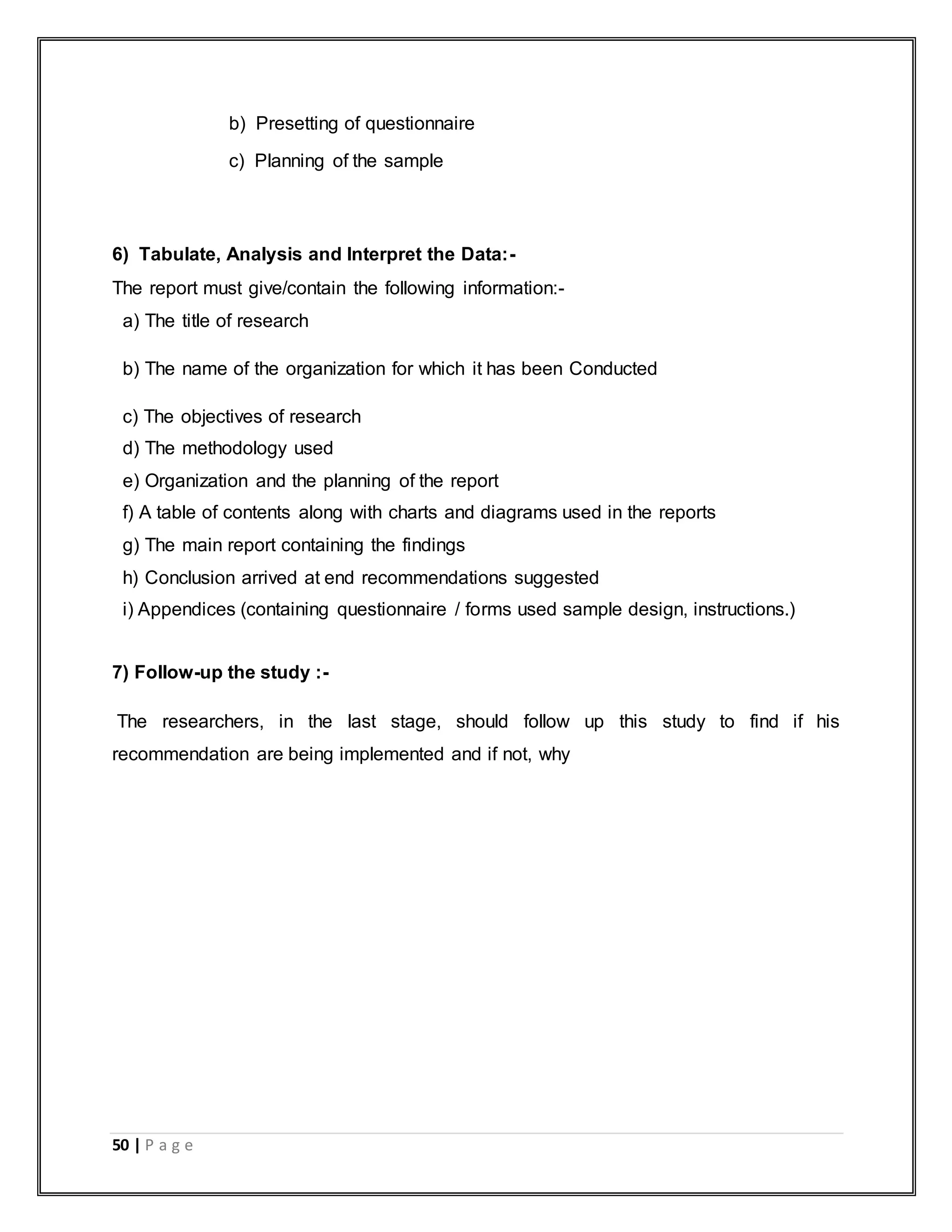 50 | P a g e
b) Presetting of questionnaire
c) Planning of the sample
6) Tabulate, Analysis and Interpret the Data:-
The report must give/contain the following information:-
a) The title of research
b) The name of the organization for which it has been Conducted
c) The objectives of research
d) The methodology used
e) Organization and the planning of the report
f) A table of contents along with charts and diagrams used in the reports
g) The main report containing the findings
h) Conclusion arrived at end recommendations suggested
i) Appendices (containing questionnaire / forms used sample design, instructions.)
7) Follow-up the study :-
The researchers, in the last stage, should follow up this study to find if his
recommendation are being implemented and if not, why
 