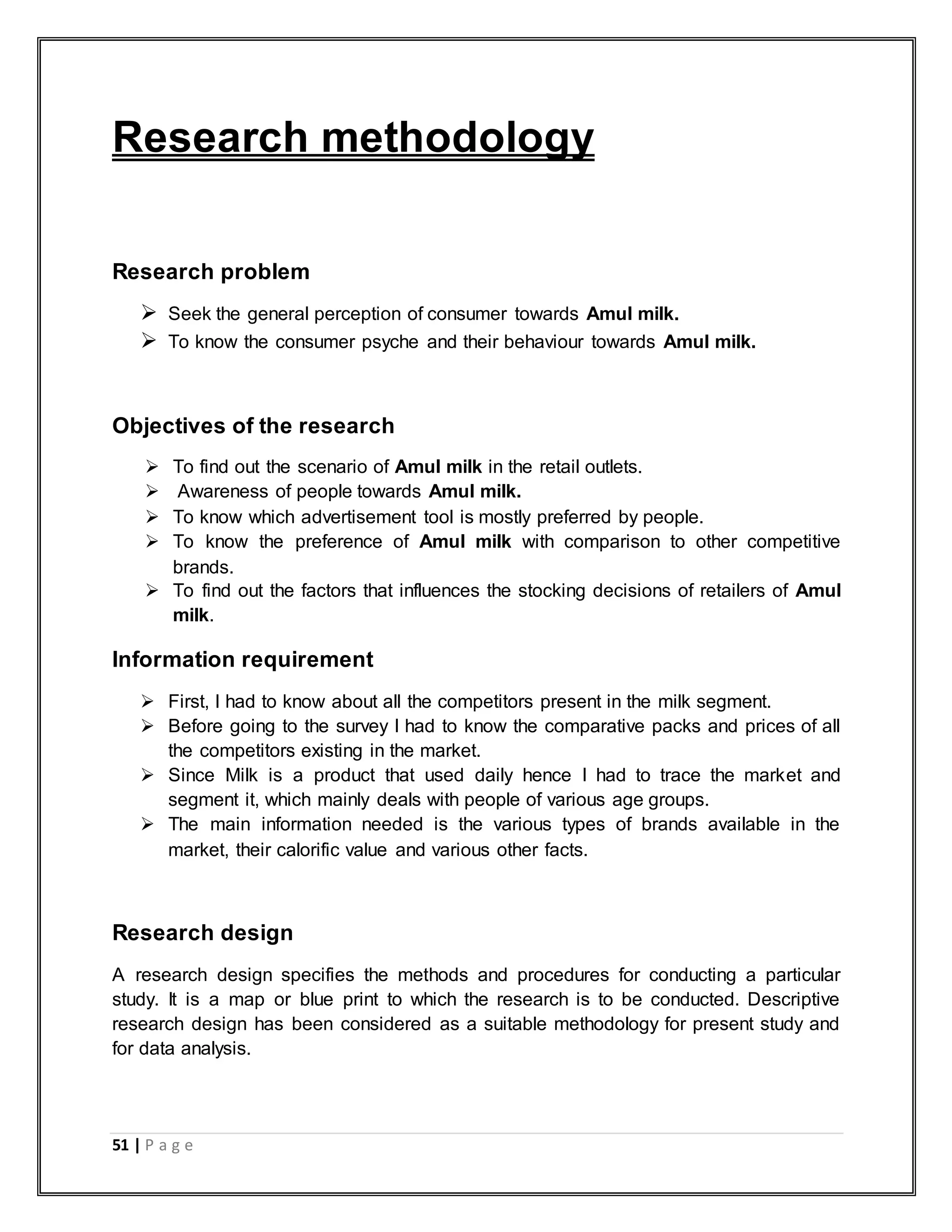 51 | P a g e
Research methodology
Research problem
 Seek the general perception of consumer towards Amul milk.
 To know the consumer psyche and their behaviour towards Amul milk.
Objectives of the research
 To find out the scenario of Amul milk in the retail outlets.
 Awareness of people towards Amul milk.
 To know which advertisement tool is mostly preferred by people.
 To know the preference of Amul milk with comparison to other competitive
brands.
 To find out the factors that influences the stocking decisions of retailers of Amul
milk.
Information requirement
 First, I had to know about all the competitors present in the milk segment.
 Before going to the survey I had to know the comparative packs and prices of all
the competitors existing in the market.
 Since Milk is a product that used daily hence I had to trace the market and
segment it, which mainly deals with people of various age groups.
 The main information needed is the various types of brands available in the
market, their calorific value and various other facts.
Research design
A research design specifies the methods and procedures for conducting a particular
study. It is a map or blue print to which the research is to be conducted. Descriptive
research design has been considered as a suitable methodology for present study and
for data analysis.
 