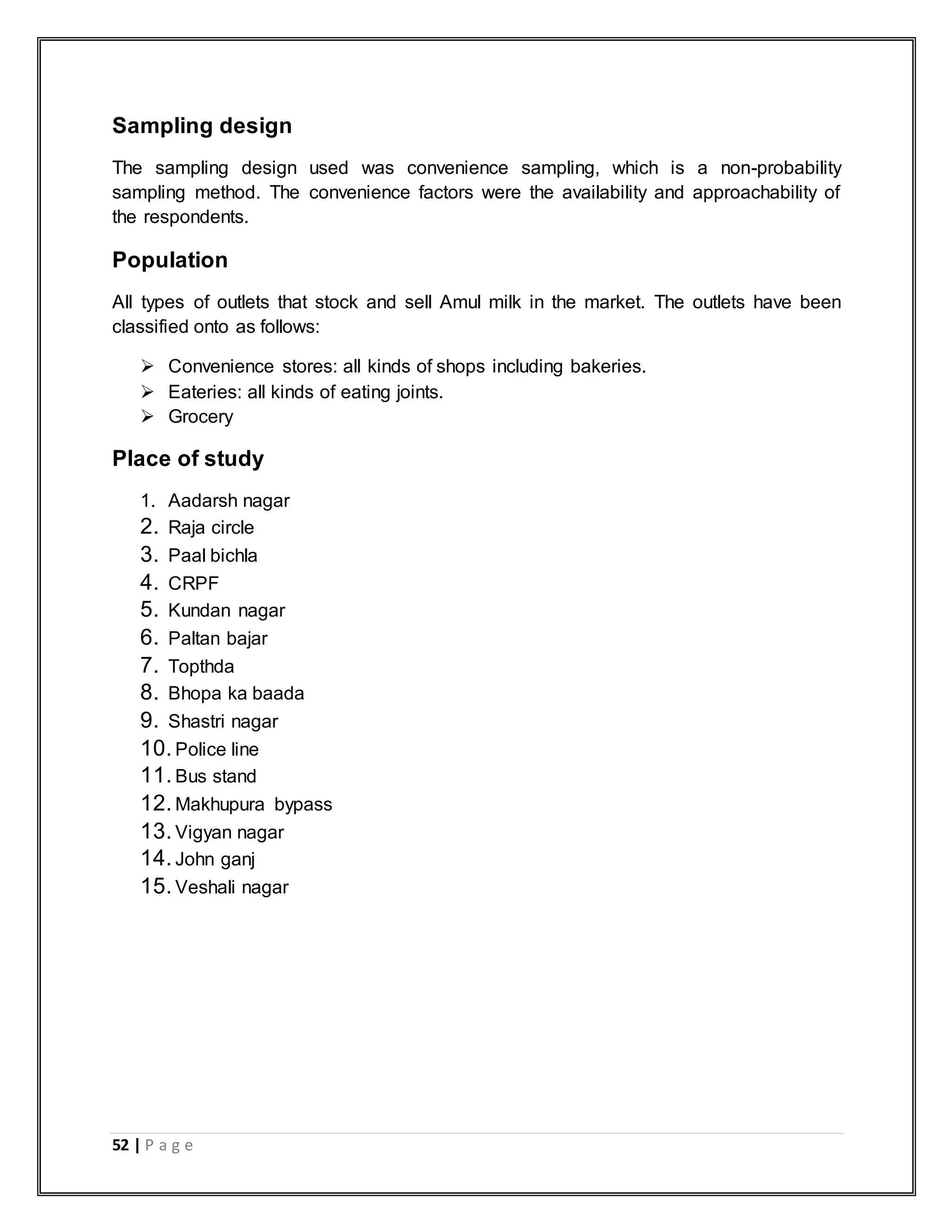 52 | P a g e
Sampling design
The sampling design used was convenience sampling, which is a non-probability
sampling method. The convenience factors were the availability and approachability of
the respondents.
Population
All types of outlets that stock and sell Amul milk in the market. The outlets have been
classified onto as follows:
 Convenience stores: all kinds of shops including bakeries.
 Eateries: all kinds of eating joints.
 Grocery
Place of study
1. Aadarsh nagar
2. Raja circle
3. Paal bichla
4. CRPF
5. Kundan nagar
6. Paltan bajar
7. Topthda
8. Bhopa ka baada
9. Shastri nagar
10.Police line
11.Bus stand
12.Makhupura bypass
13.Vigyan nagar
14.John ganj
15.Veshali nagar
 