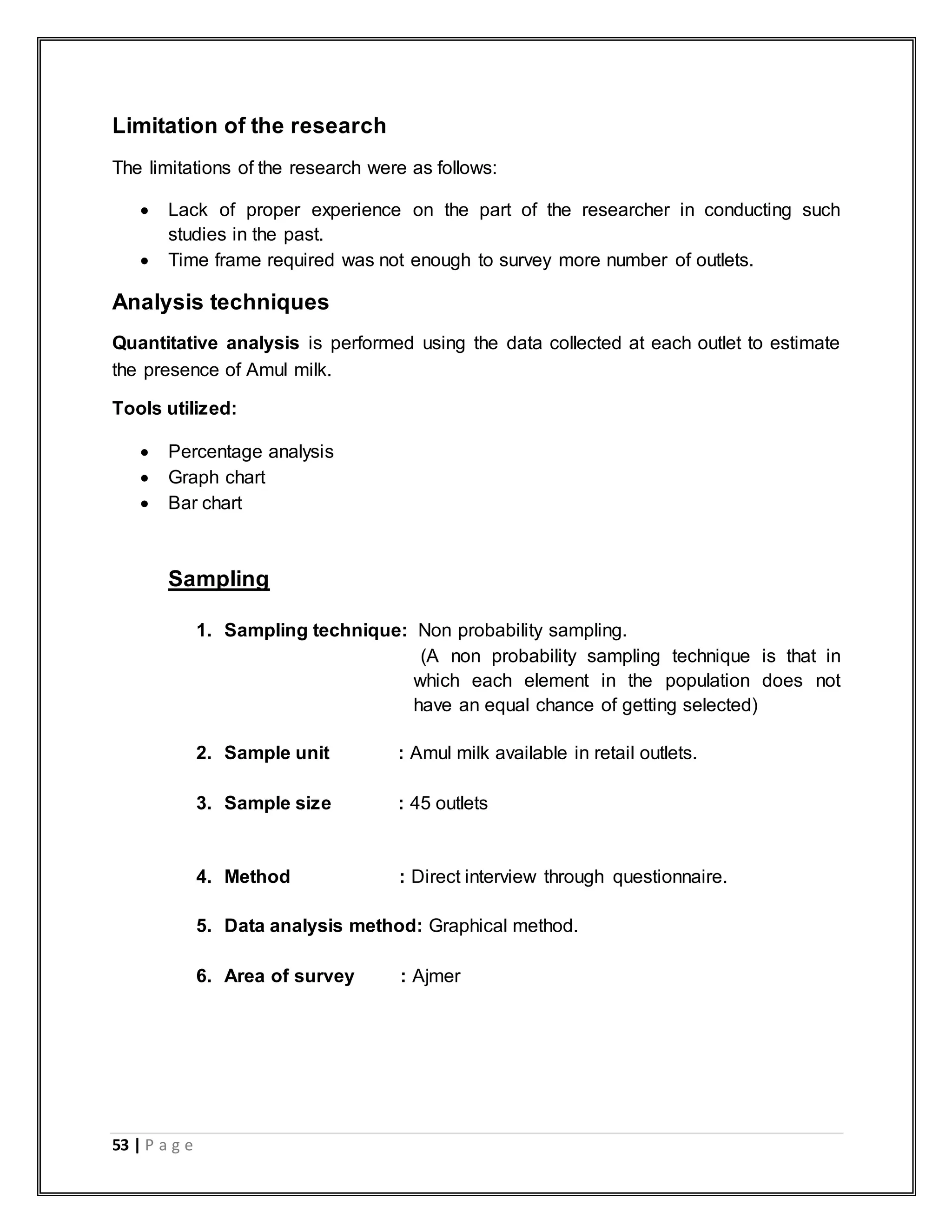 53 | P a g e
Limitation of the research
The limitations of the research were as follows:
 Lack of proper experience on the part of the researcher in conducting such
studies in the past.
 Time frame required was not enough to survey more number of outlets.
Analysis techniques
Quantitative analysis is performed using the data collected at each outlet to estimate
the presence of Amul milk.
Tools utilized:
 Percentage analysis
 Graph chart
 Bar chart
Sampling
1. Sampling technique: Non probability sampling.
(A non probability sampling technique is that in
which each element in the population does not
have an equal chance of getting selected)
2. Sample unit : Amul milk available in retail outlets.
3. Sample size : 45 outlets
4. Method : Direct interview through questionnaire.
5. Data analysis method: Graphical method.
6. Area of survey : Ajmer
 