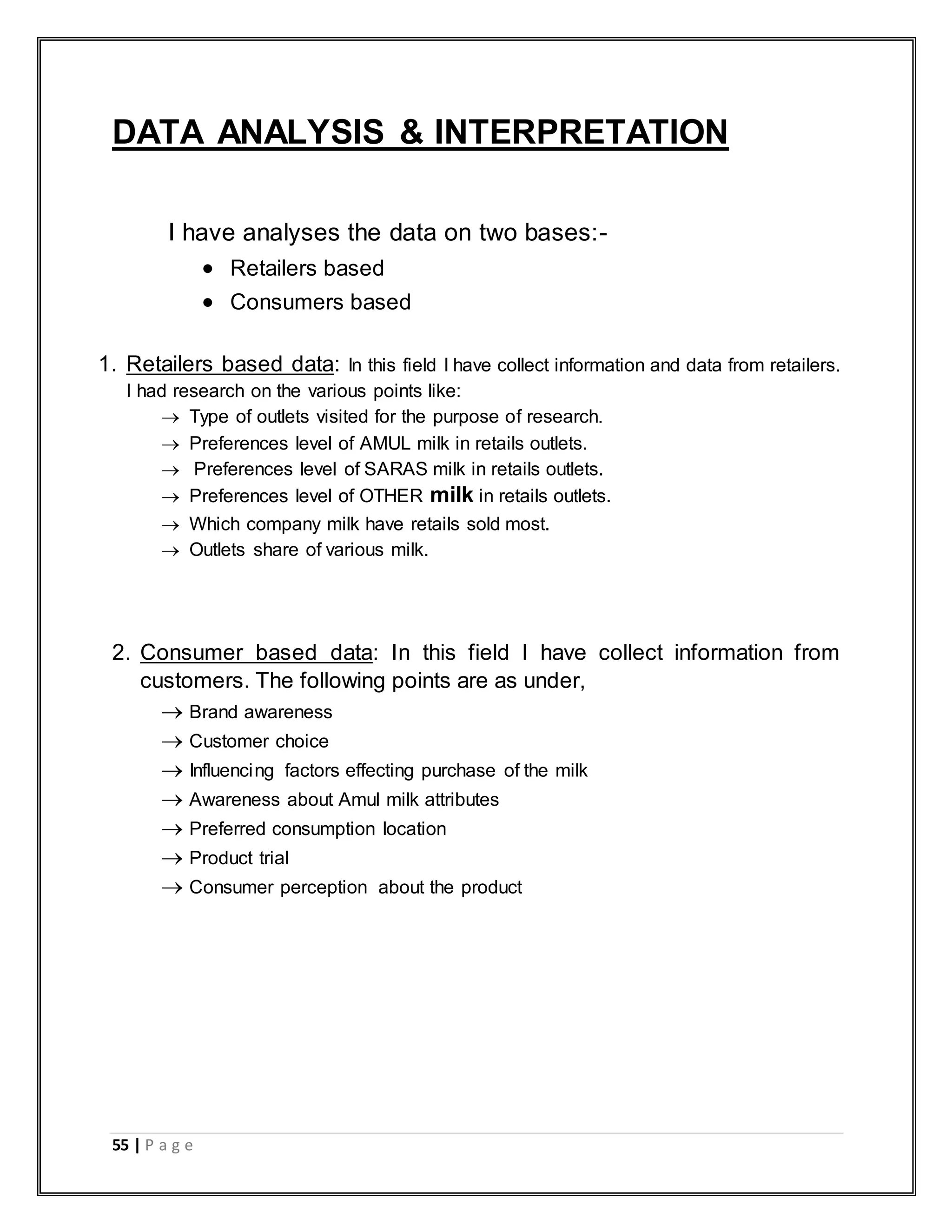 55 | P a g e
DATA ANALYSIS & INTERPRETATION
I have analyses the data on two bases:-
 Retailers based
 Consumers based
1. Retailers based data: In this field I have collect information and data from retailers.
I had research on the various points like:
 Type of outlets visited for the purpose of research.
 Preferences level of AMUL milk in retails outlets.
 Preferences level of SARAS milk in retails outlets.
 Preferences level of OTHER milk in retails outlets.
 Which company milk have retails sold most.
 Outlets share of various milk.
2. Consumer based data: In this field I have collect information from
customers. The following points are as under,
 Brand awareness
 Customer choice
 Influencing factors effecting purchase of the milk
 Awareness about Amul milk attributes
 Preferred consumption location
 Product trial
 Consumer perception about the product
 