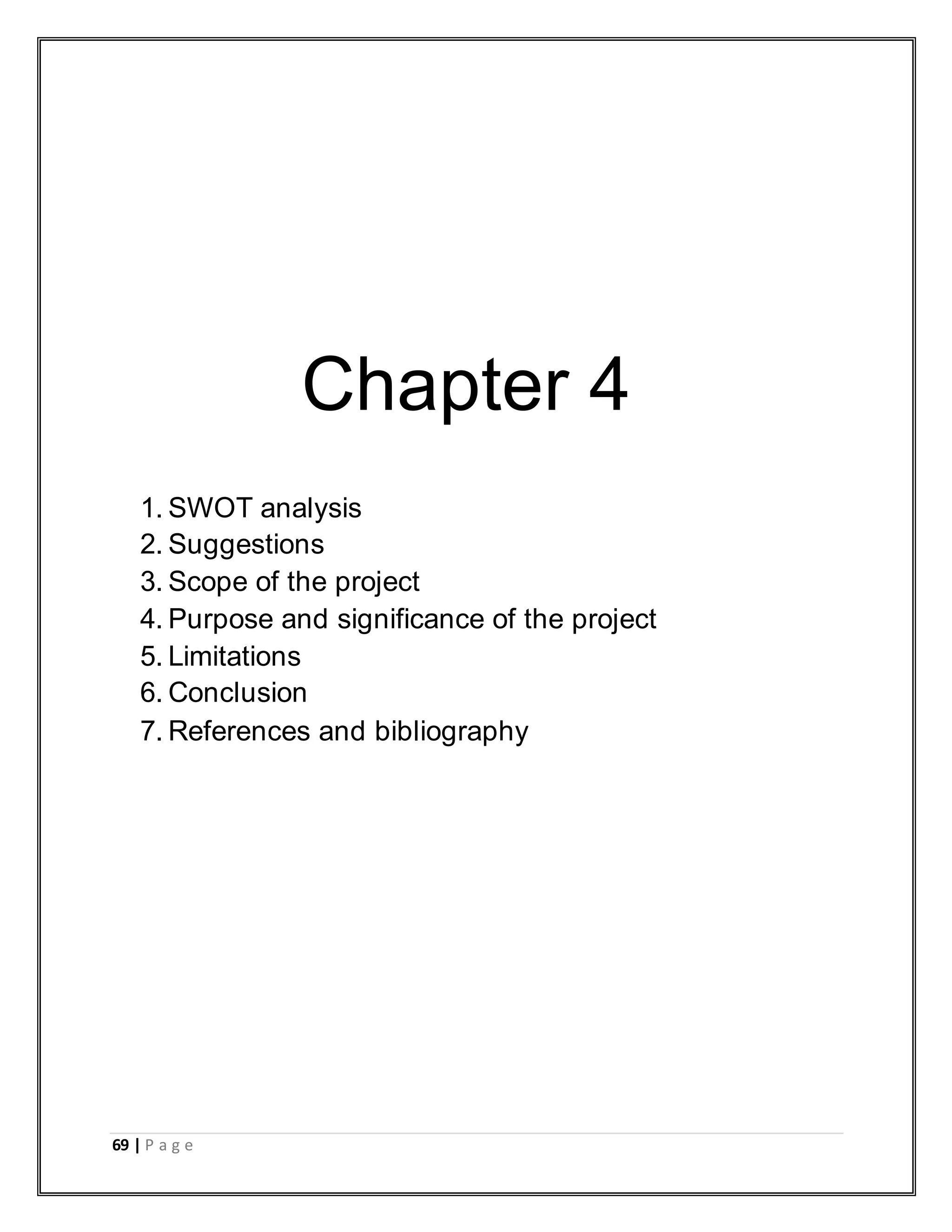 69 | P a g e
Chapter 4
1. SWOT analysis
2. Suggestions
3. Scope of the project
4. Purpose and significance of the project
5. Limitations
6. Conclusion
7. References and bibliography
 