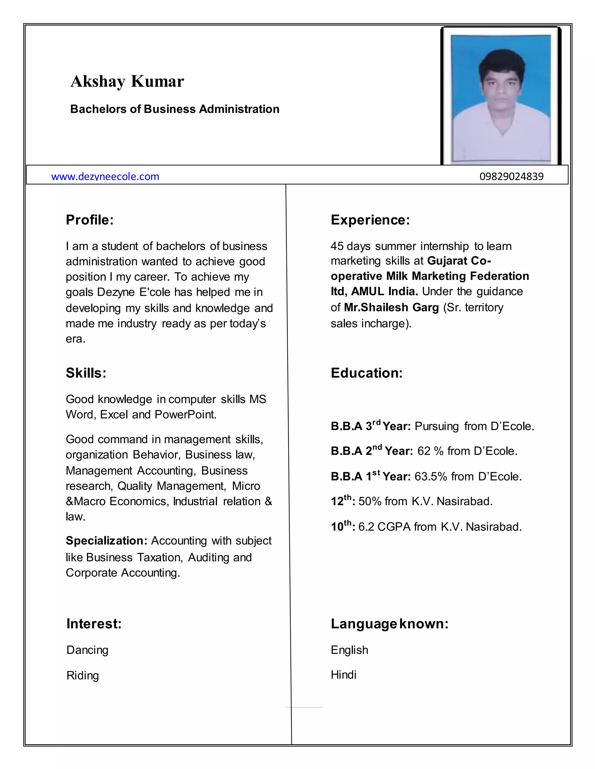 7 | P a g e
Akshay Kumar
Bachelors of Business Administration
www.dezyneecole.com 09829024839
Profile:
I am a student of bachelors of business
administration wanted to achieve good
position I my career. To achieve my
goals Dezyne E'cole has helped me in
developing my skills and knowledge and
made me industry ready as per today‟s
era.
Experience:
45 days summer internship to learn
marketing skills at Gujarat Co-
operative Milk Marketing Federation
ltd, AMUL India. Under the guidance
of Mr.Shailesh Garg (Sr. territory
sales incharge).
Skills:
Good knowledge in computer skills MS
Word, Excel and PowerPoint.
Good command in management skills,
organization Behavior, Business law,
Management Accounting, Business
research, Quality Management, Micro
&Macro Economics, Industrial relation &
law.
Specialization: Accounting with subject
like Business Taxation, Auditing and
Corporate Accounting.
Education:
B.B.A 3rd
Year: Pursuing from D‟Ecole.
B.B.A 2nd
Year: 62 % from D‟Ecole.
B.B.A 1st
Year: 63.5% from D‟Ecole.
12th
: 50% from K.V. Nasirabad.
10th
: 6.2 CGPA from K.V. Nasirabad.
Interest:
Dancing
Riding
Languageknown:
English
Hindi
 