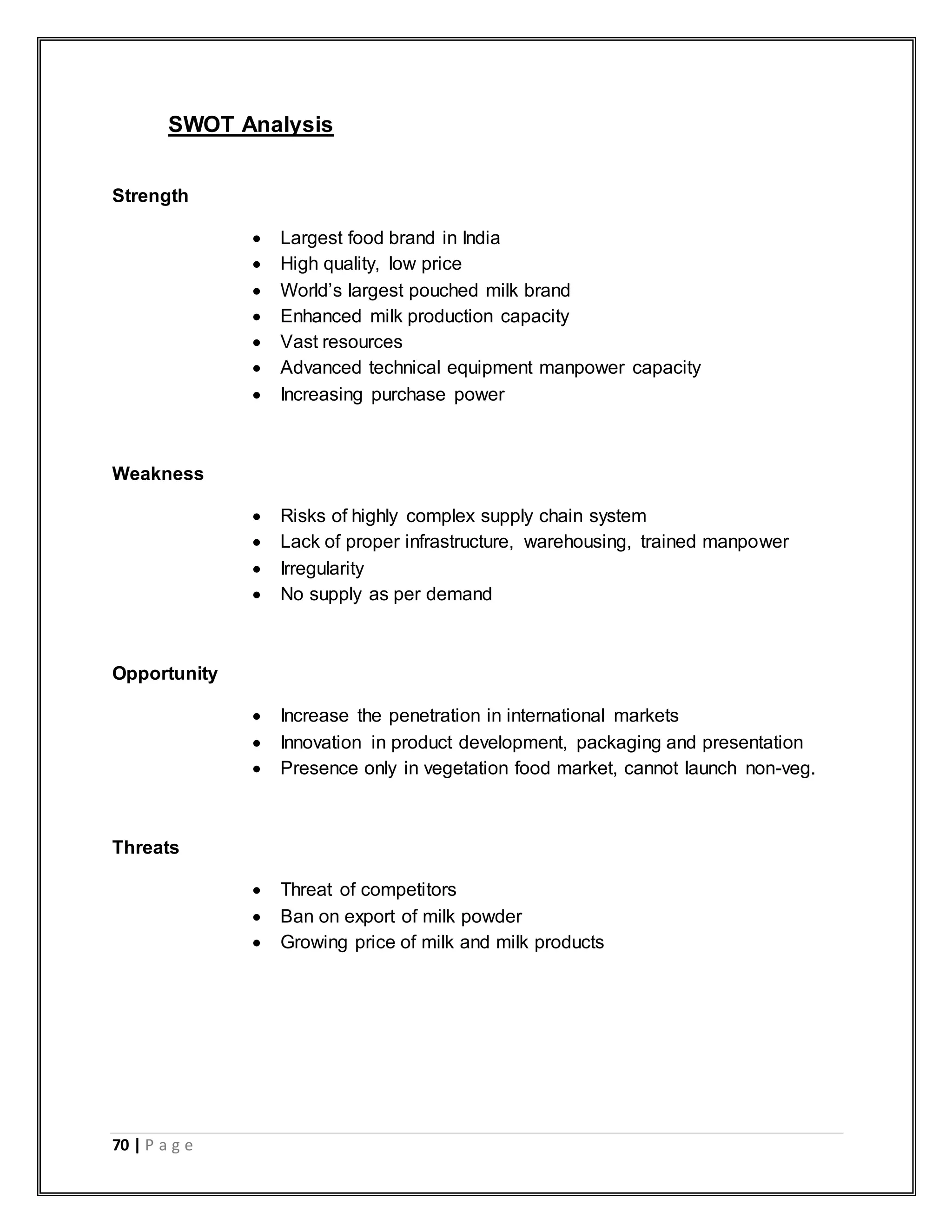 70 | P a g e
SWOT Analysis
Strength
 Largest food brand in India
 High quality, low price
 World‟s largest pouched milk brand
 Enhanced milk production capacity
 Vast resources
 Advanced technical equipment manpower capacity
 Increasing purchase power
Weakness
 Risks of highly complex supply chain system
 Lack of proper infrastructure, warehousing, trained manpower
 Irregularity
 No supply as per demand
Opportunity
 Increase the penetration in international markets
 Innovation in product development, packaging and presentation
 Presence only in vegetation food market, cannot launch non-veg.
Threats
 Threat of competitors
 Ban on export of milk powder
 Growing price of milk and milk products
 