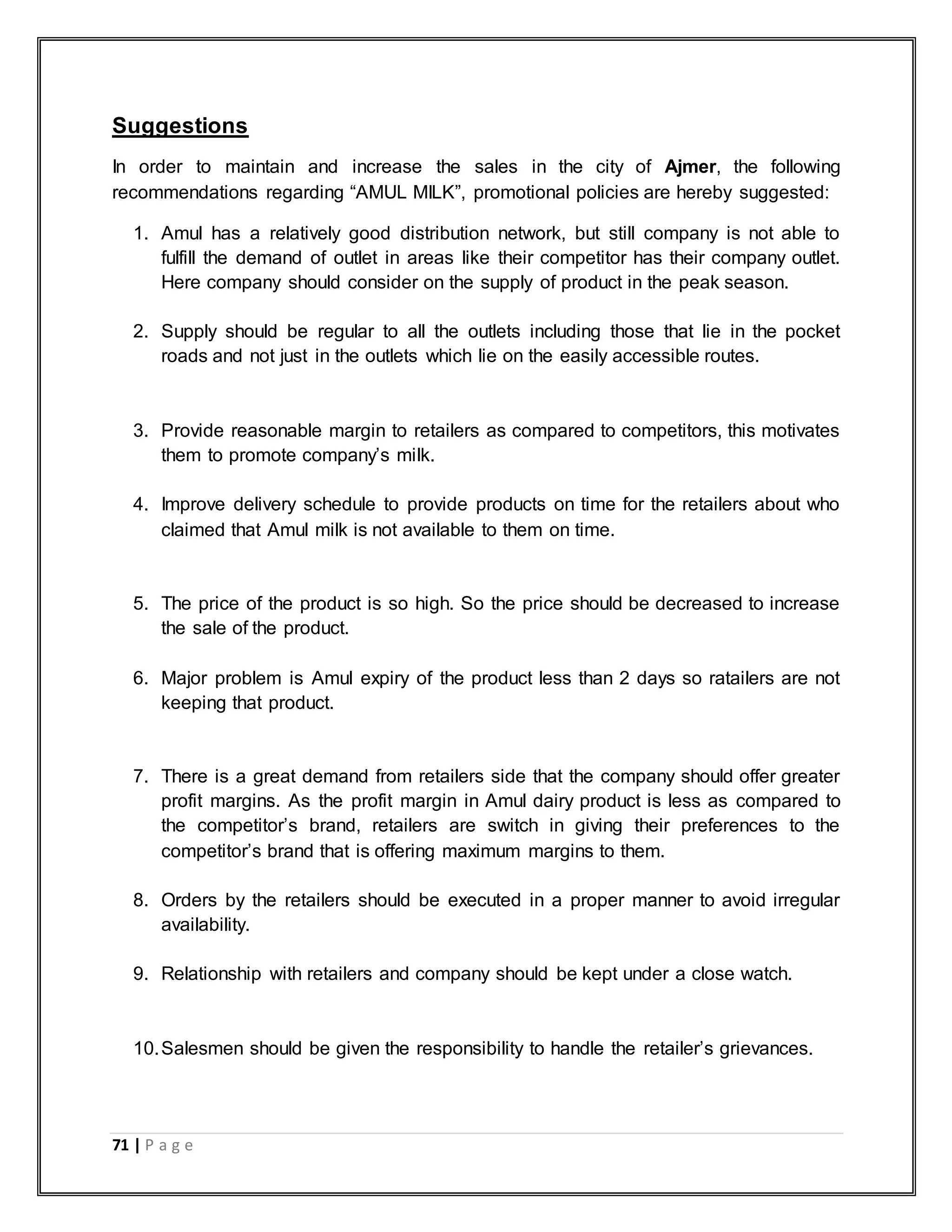 71 | P a g e
Suggestions
In order to maintain and increase the sales in the city of Ajmer, the following
recommendations regarding “AMUL MILK”, promotional policies are hereby suggested:
1. Amul has a relatively good distribution network, but still company is not able to
fulfill the demand of outlet in areas like their competitor has their company outlet.
Here company should consider on the supply of product in the peak season.
2. Supply should be regular to all the outlets including those that lie in the pocket
roads and not just in the outlets which lie on the easily accessible routes.
3. Provide reasonable margin to retailers as compared to competitors, this motivates
them to promote company‟s milk.
4. Improve delivery schedule to provide products on time for the retailers about who
claimed that Amul milk is not available to them on time.
5. The price of the product is so high. So the price should be decreased to increase
the sale of the product.
6. Major problem is Amul expiry of the product less than 2 days so ratailers are not
keeping that product.
7. There is a great demand from retailers side that the company should offer greater
profit margins. As the profit margin in Amul dairy product is less as compared to
the competitor‟s brand, retailers are switch in giving their preferences to the
competitor‟s brand that is offering maximum margins to them.
8. Orders by the retailers should be executed in a proper manner to avoid irregular
availability.
9. Relationship with retailers and company should be kept under a close watch.
10.Salesmen should be given the responsibility to handle the retailer‟s grievances.
 