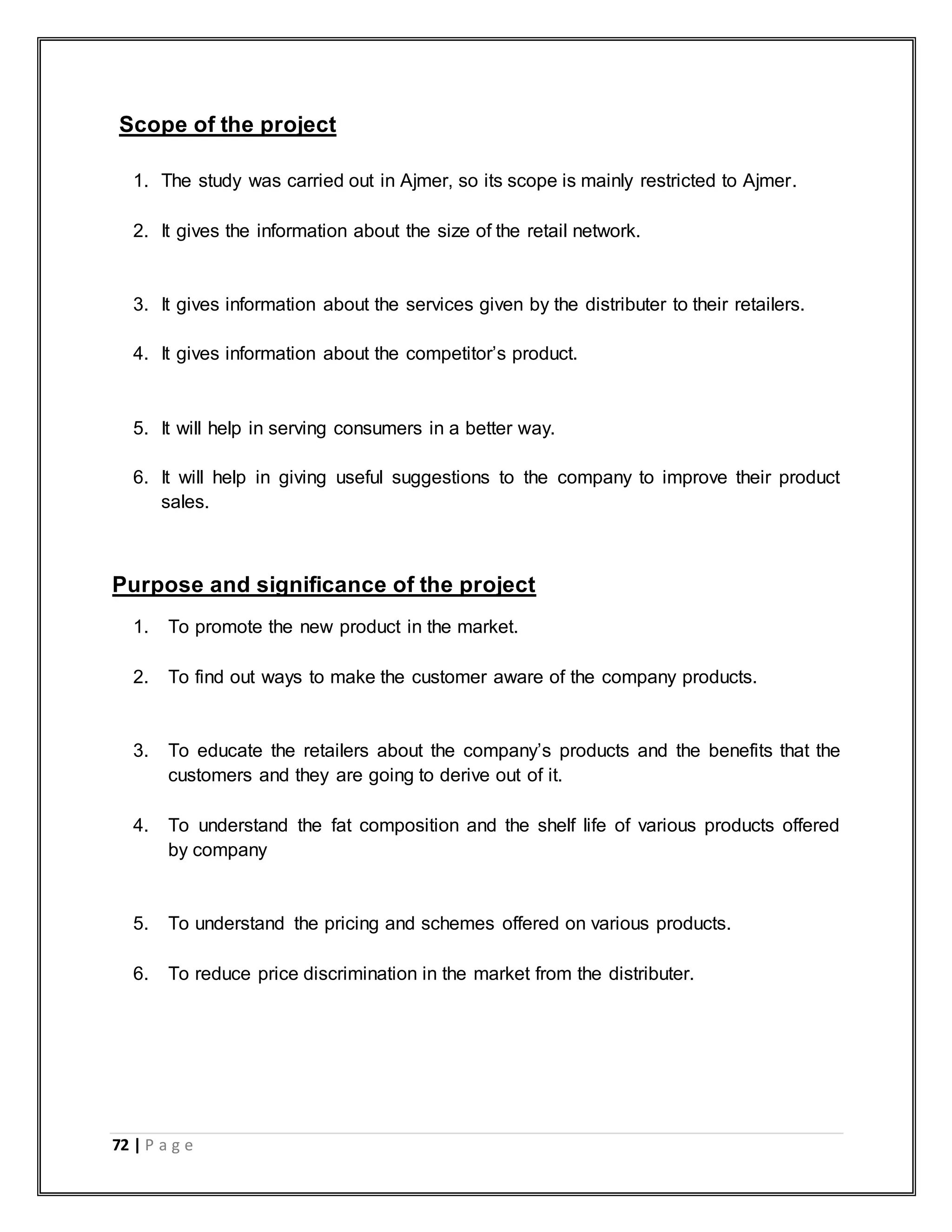 72 | P a g e
Scope of the project
1. The study was carried out in Ajmer, so its scope is mainly restricted to Ajmer.
2. It gives the information about the size of the retail network.
3. It gives information about the services given by the distributer to their retailers.
4. It gives information about the competitor‟s product.
5. It will help in serving consumers in a better way.
6. It will help in giving useful suggestions to the company to improve their product
sales.
Purpose and significance of the project
1. To promote the new product in the market.
2. To find out ways to make the customer aware of the company products.
3. To educate the retailers about the company‟s products and the benefits that the
customers and they are going to derive out of it.
4. To understand the fat composition and the shelf life of various products offered
by company
5. To understand the pricing and schemes offered on various products.
6. To reduce price discrimination in the market from the distributer.
 