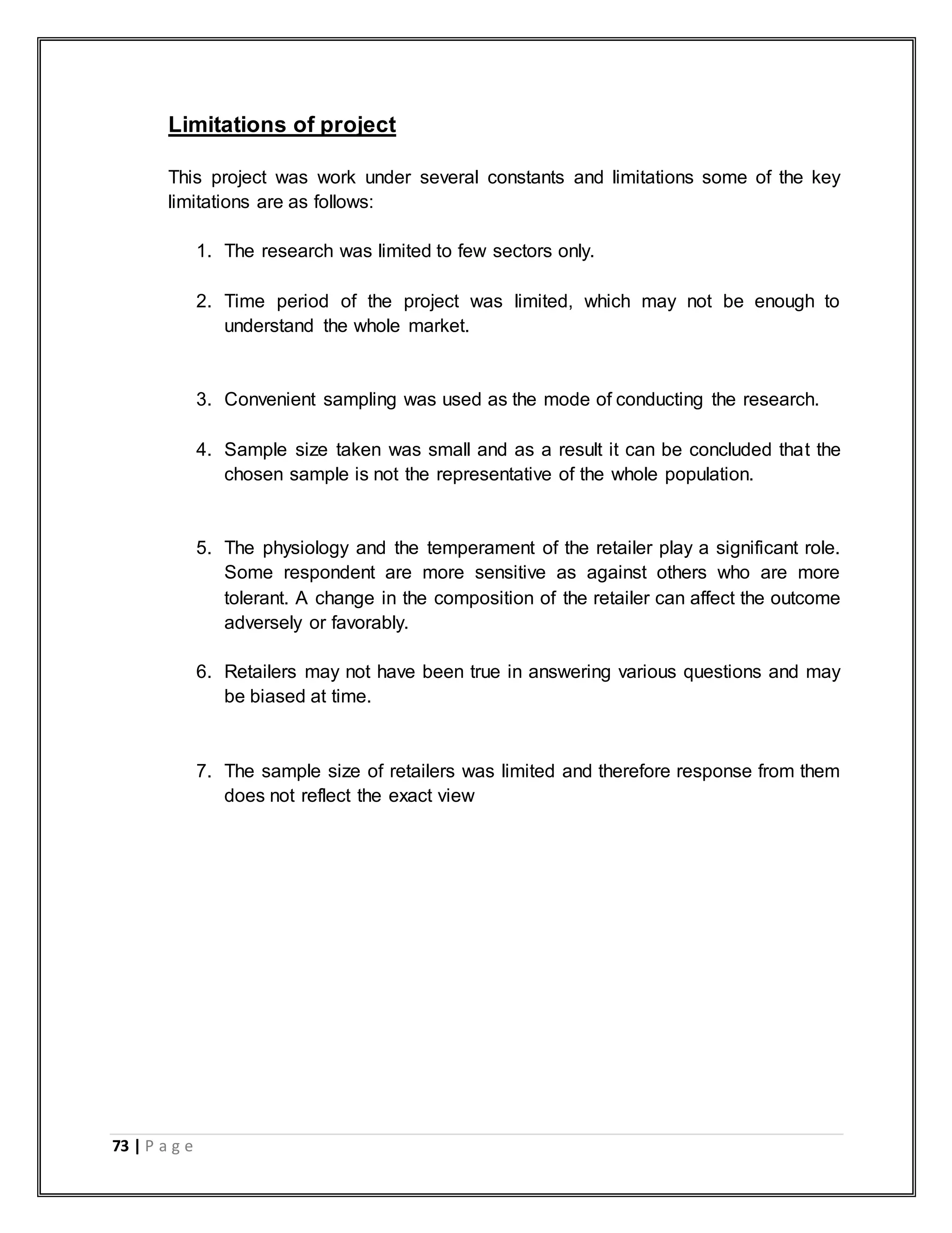 73 | P a g e
Limitations of project
This project was work under several constants and limitations some of the key
limitations are as follows:
1. The research was limited to few sectors only.
2. Time period of the project was limited, which may not be enough to
understand the whole market.
3. Convenient sampling was used as the mode of conducting the research.
4. Sample size taken was small and as a result it can be concluded that the
chosen sample is not the representative of the whole population.
5. The physiology and the temperament of the retailer play a significant role.
Some respondent are more sensitive as against others who are more
tolerant. A change in the composition of the retailer can affect the outcome
adversely or favorably.
6. Retailers may not have been true in answering various questions and may
be biased at time.
7. The sample size of retailers was limited and therefore response from them
does not reflect the exact view
 
