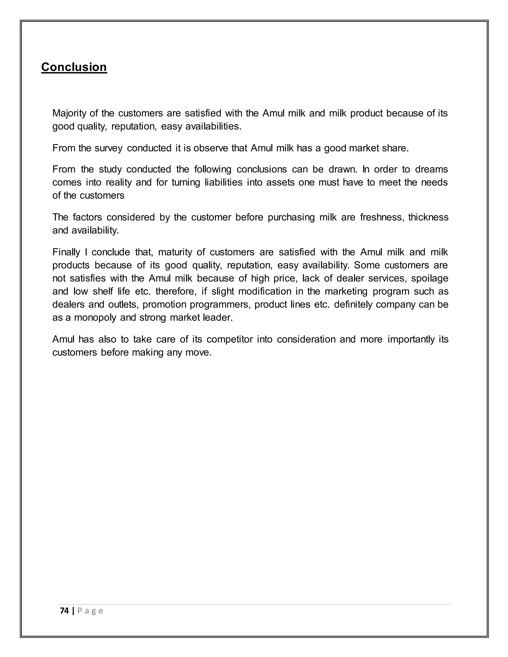 74 | P a g e
Conclusion
Majority of the customers are satisfied with the Amul milk and milk product because of its
good quality, reputation, easy availabilities.
From the survey conducted it is observe that Amul milk has a good market share.
From the study conducted the following conclusions can be drawn. In order to dreams
comes into reality and for turning liabilities into assets one must have to meet the needs
of the customers
The factors considered by the customer before purchasing milk are freshness, thickness
and availability.
Finally I conclude that, maturity of customers are satisfied with the Amul milk and milk
products because of its good quality, reputation, easy availability. Some customers are
not satisfies with the Amul milk because of high price, lack of dealer services, spoilage
and low shelf life etc. therefore, if slight modification in the marketing program such as
dealers and outlets, promotion programmers, product lines etc. definitely company can be
as a monopoly and strong market leader.
Amul has also to take care of its competitor into consideration and more importantly its
customers before making any move.
 