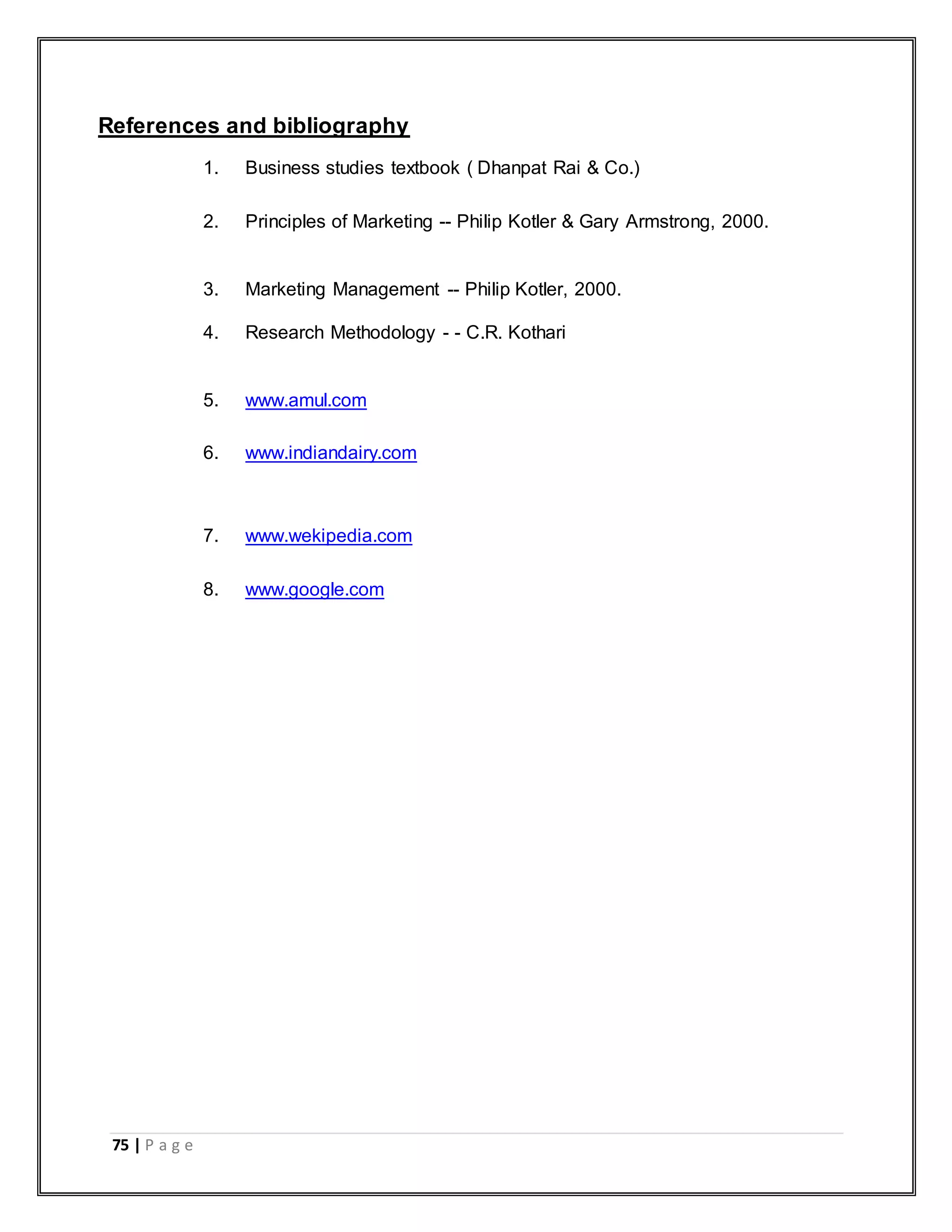 75 | P a g e
References and bibliography
1. Business studies textbook ( Dhanpat Rai & Co.)
2. Principles of Marketing -- Philip Kotler & Gary Armstrong, 2000.
3. Marketing Management -- Philip Kotler, 2000.
4. Research Methodology - - C.R. Kothari
5. www.amul.com
6. www.indiandairy.com
7. www.wekipedia.com
8. www.google.com
 