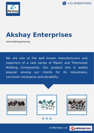 +91-8586970562

Akshay Enterprises
www.akshaygroup.org

We are one of the well known manufacturers and
exporters of a vast series of Plastic and Thermoset
Molding Components. Our product line is widely
popular

among

our

clients

for

its

corrosion resistance and durability.

A Member of

robustness,

 