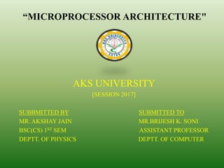 “MICROPROCESSOR ARCHITECTURE"
AKS UNIVERSITY
[SESSION 2017]
SUBBMITTED BY SUBMITTED TO
MR. AKSHAY JAIN MR.BRIJESH K. SONI
BSC(CS) 1ST SEM ASSISTANT PROFESSOR
DEPTT. OF PHYSICS DEPTT. OF COMPUTER
 