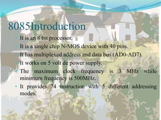 8085Introduction
• It is an 8 bit processor.
• It is a single chip N-MOS device with 40 pins.
• It has multiplexed address and data bus (AD0-AD7).
• It works on 5 volt de power supply.
• The maximum clock frequency is 3 MHz while
minimum frequency is 500MHz.
• It provides 74 instruction with 5 different addressing
modes.
 