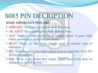 8085 PIN DECRIPTION
SOME IMPORTANT PINS ARE:
 AD0-AD7: Multiplexed address and data lines.
 A8- AD15: Tri-stated higher order address lines.
 ALE: Address latch enable is an output signal. It goes high
when operation is started by processor.
 S0-S1: These are the status signals used to indicate type of
operation.
 RD: Read is active low input signal used to read data from I/O
device or memory.
 WR: Write is an active low output signal used write data on
memory or an I/O device.
 