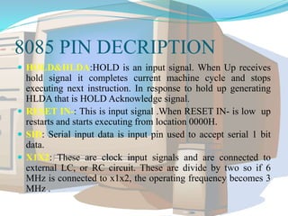 8085 PIN DECRIPTION
 HOLD&HLDA:HOLD is an input signal. When Up receives
hold signal it completes current machine cycle and stops
executing next instruction. In response to hold up generating
HLDA that is HOLD Acknowledge signal.
 RESET IN-: This is input signal .When RESET IN- is low up
restarts and starts executing from location 0000H.
 SID: Serial input data is input pin used to accept serial 1 bit
data.
 X1X2: These are clock input signals and are connected to
external LC, or RC circuit. These are divide by two so if 6
MHz is connected to x1x2, the operating frequency becomes 3
MHz .
 