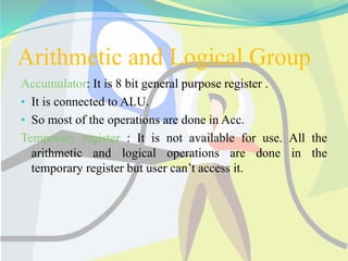 Arithmetic and Logical Group
Accumulator: It is 8 bit general purpose register .
• It is connected to ALU.
• So most of the operations are done in Acc.
Temporary register : It is not available for use. All the
arithmetic and logical operations are done in the
temporary register but user can’t access it.
 