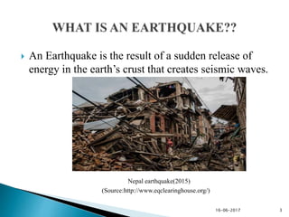  An Earthquake is the result of a sudden release of
energy in the earth’s crust that creates seismic waves.
Nepal earthquake(2015)
(Source:http://www.eqclearinghouse.org/)
16-06-2017 3
 