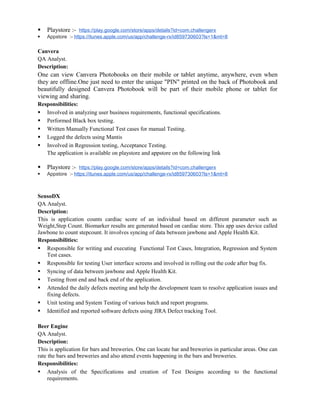  Playstore :- https://play.google.com/store/apps/details?id=com.challengerx
 Appstore :- https://itunes.apple.com/us/app/challenge-rx/id859730603?ls=1&mt=8
Canvera
QA Analyst.
Description:
One can view Canvera Photobooks on their mobile or tablet anytime, anywhere, even when
they are offline.One just need to enter the unique "PIN" printed on the back of Photobook and
beautifully designed Canvera Photobook will be part of their mobile phone or tablet for
viewing and sharing.
Responsibilities:
 Involved in analyzing user business requirements, functional specifications.
 Performed Black box testing.
 Written Manually Functional Test cases for manual Testing.
 Logged the defects using Mantis
 Involved in Regression testing, Acceptance Testing.
The application is available on playstore and appstore on the following link
 Playstore :- https://play.google.com/store/apps/details?id=com.challengerx
 Appstore :- https://itunes.apple.com/us/app/challenge-rx/id859730603?ls=1&mt=8
SensoDX
QA Analyst.
Description:
This is application counts cardiac score of an individual based on different parameter such as
Weight,Step Count. Biomarker results are generated based on cardiac store. This app uses device called
Jawbone to count stepcount. It involves syncing of data between jawbone and Apple Health Kit.
Responsibilities:
 Responsible for writing and executing Functional Test Cases, Integration, Regression and System
Test cases.
 Responsible for testing User interface screens and involved in rolling out the code after bug fix.
 Syncing of data between jawbone and Apple Health Kit.
 Testing front end and back end of the application.
 Attended the daily defects meeting and help the development team to resolve application issues and
fixing defects.
 Unit testing and System Testing of various batch and report programs.
 Identified and reported software defects using JIRA Defect tracking Tool.
Beer Engine
QA Analyst.
Description:
This is application for bars and breweries. One can locate bar and breweries in particular areas. One can
rate the bars and breweries and also attend events happening in the bars and breweries.
Responsibilities:
 Analysis of the Specifications and creation of Test Designs according to the functional
requirements.
 