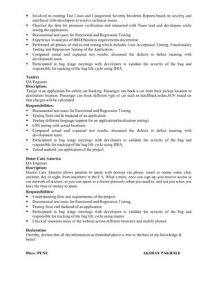  Involved in creating Test Cases and Categorized Severity Incidents Reports based on severity and
interfaced with developers to resolve technical issues.
 Checked the data for premium verification and interacted with Team lead and developers while
testing the application.
 Documented test cases for Functional and Regression Testing.
 Experience in analysis of BRD(Business requirements documents)
 Performed all phases of end-to-end testing which includes User Acceptance Testing, Functionality
Testing and Regression Testing of the Application.
 Compared actual and expected test results, discussed the defects in defect meeting with
development team
 Participated in bug triage meetings with developers to validate the severity of the bug and
responsible for tracking of the bug life cycle using JIRA.
TaxiJet
QA Engineer
Description:
Taxijet is an application for online car booking. Passenger can book a car from their pickup location to
destination location. Passenger can book different type of car such as hatchback,sedan,SUV based on
that charges will be calculated.
Responsibilities:
 Documented test cases for Functional and Regression Testing.
 Testing front end & backend of an application
 Testing different language support for an application(localisation testing)
 GPS testing with actual locations
 Compared actual and expected test results, discussed the defects in defect meeting with
development team.
 Participated in bug triage meetings with developers to validate the severity of the bug and
responsible for tracking of the bug life cycle using JIRA.
 Tested android ,ios application of the project.
Dotor Care America
QA Engineer
Description:
Doctor Care America allows patients to speak with doctors via phone, email or online video chat,
anytime, day or night, from anywhere in the U.S. What’s more, once you sign up, you receive access to
our network of doctors, so you can speak to a doctor precisely when you need to, and not just when you
have the time or money to spare.
Responsibilities:
 Understanding flow and requirements of the project.
 Documented test cases for Functional and Regression Testing.
 Testing front end backend of an application
 Participated in bug triage meetings with developers to validate the severity of the bug and
responsible for tracking of the bug life cycle using mantis.
 Checked responsiveness of the website across different browsers and mobile phones.
Declaration
I hereby, declare that all the information as furnished above is true to the best of my knowledge &
belief.
Place: PUNE AKSHAY PAKHALE
 