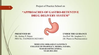 Project of Practice School on
“APPROACHES OF GASTRO-RETENTIVE
DRUG DELIVERY SYSTEM”
PRESENTED BY
Mr. Akshay P. Patane
PRN No. 51639020181382310031
UNDER THE GUIDANCE
Ass.Prof. Mr. Junghare S. L.
(M. Pharm in Pharmaceutics)
MERULING SHIKASHAN SANSTHA’S
COLLEGE OF PHARMACY, MEDHA, SATARA.
MAHARASHTRA (INDIA),
YEAR 2021-2022
1
 