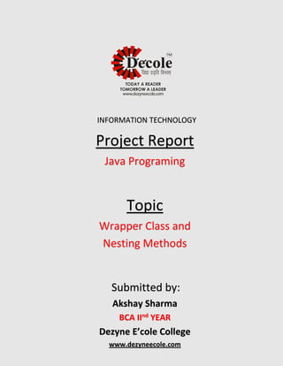 Project Report
Java Programing
Topic
Wrapper Class and
Nesting Methods
Submitted by:
Akshay Sharma
BCA IInd YEAR
Dezyne E’cole College
www.dezyneecole.com
INFORMATION TECHNOLOGY
 