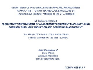 DEPARTMENT OF INDUSTRIAL ENGINEERING AND MANAGEMENT
RAMAIAH INSTITUTE OF TECHNOLOGY, BANGALORE-54
(Autonomous Institute, Affiliated to the VTU, Belgaum)
M. Tech project titled
PRODUCTIVITY IMPROVEMENT OF A LABORATORY EQUIPMENT MANUFACTURING
COMPANY THROUGH PRODUCTION AND OPERATION MANAGEMENT
2nd YEAR M.TECH in INDUSTRIAL ENGINEERING
Subject: Dissertation; Sub code : 12MIE41
AKSHAY HEBBAR P
Under the guidance of
DR. M RAJESH
ASSOCIATE PROFESSOR
DEPT. OF INDUSTRIAL ENGG.
 