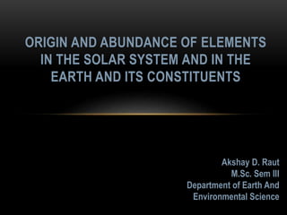 ORIGIN AND ABUNDANCE OF ELEMENTS
IN THE SOLAR SYSTEM AND IN THE
EARTH AND ITS CONSTITUENTS
Akshay D. Raut
M.Sc. Sem III
Department of Earth And
Environmental Science
 