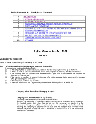 Indian Companies Act, 1956 (Relevant Provisions)
1WINDING UP BY THE COURT
2 OFFICIAL LIQUIDATORS
3 VOLUNTARY WINDING UP
4 PROVISIONS APPLICABLE TO EVERY MODE OF WINDING UP
5 MISCELLANEOUS PROVISIONS
6 APPLICATION OF ACT TO COMPANIES FORMED OR REGISTERED UNDER
PREVIOUS COMPANIES LAWS
7 COMPANIES AUTHORISED TO REGISTER UNDER THIS ACT
8 WINDING UP OF UNREGISTERED COMPANIES
9 COMPANIES INCORPORATED OUTSIDE INDIA
10. OFFENCES
Indian Companies Act, 1956
CHAPTER II
WINDING UP BY THE COURT
Cases in which company may be wound up by the Court
433. Circumstances in which company may be wound up by Court.
A company may be wound up by the Court –
(a) if the company has, by special resolution, resolved that the company be wound up by the Court
(b) if default is made in delivering the statutory report to the Registrar or in holding the statutory meeting;
(c) if the company does not commence its business within a year from its incorporation, or suspends its
business for a whole year;
(d) if the number of members is reduced, in the case of a public company, below seven, and in the case
of a private company, below two;
(e) if the company is unable to pay its debts;
(f) if the Court is of opinion that it is just and equitable that the company should be wound up.
Company when deemed unable to pay its debts
434. Company when deemed unable to pay its debts.
(1) A company shall be deemed to be unable to pay its debts –
(a) if a creditor, by assignment or otherwise, to whom the company is indebted in a sum exceeding
five hundred rupees then due, has served on the company, by causing it to be
delivered at its registered office, by registered post or otherwise, a demand under his hand
requiring the company to pay the sum so due and the company has for three weeks
thereafter neglected to pay the sum, or to secure or compound for it to the reasonable
satisfaction of the creditor;
 