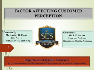 Department of Quality Assurance
R. C. Patel Institute of Pharmaceutical Education and Research, Shirpur.(MS)
FACTOR AFFECTING CUSTOMER
PERCEPTION
1
Presented by:
Mr. Akshay D. Umale
Roll No.14
M.Pharm 1st Year (2018-2019)
Guided by:
Dr. P. P. Nerkar
Associate Professor
Department Quality Assurance
 