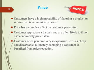 Price
 Customers have a high probability of favoring a product or
service that is economically priced.
 Price has a complex effect on customer perception.
 Customer appreciate a bargain and are often likely to favor
an economically priced item.
 Customer often perceive very inexpensive items as cheap
and discardable, ultimately damaging a consumer is
benefited from price reduction.
14
 