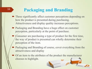 Packaging and Branding
 These significantly affect customer perceptions depending on
how the product is presented during purchasing.
Attractiveness and display quality increases perceptions.
 Packaging and Branding have a huge effect on customer
perception, particularly at the point of purchase.
 Consumer are purchasing a type of product for the first time,
the way of product is presented can wholly determine their
perception of the item.
 Packaging and Branding of course, cover everything from the
attractiveness and display
 Of an item to the attributes of the product the manufacturer
chooses to highlight.
16
 
