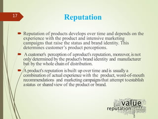Reputation
 Reputation of products develops over time and depends on the
experience with the product and intensive marketing
campaigns that raise the status and brand identity. This
determines customer’s product perceptions.
 Acustomer's perception of aproduct's reputation, moreover,isnot
only determined bythe product's brand identity and manufacturer
but bythe whole chainof distribution.
 Aproduct's reputation isbuilt up over time andis usuallya
combination of actual experiencewith the product, word-of-mouth
recommendations and marketing campaignsthat attempt toestablish
astatus or sharedview of the product or brand.
17
 
