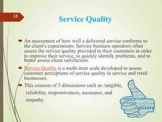 Service Quality
 An assessment of how well a delivered service conforms to
the client's expectations. Service business operators often
assess the service quality provided to their customers in order
to improve their service, to quickly identify problems, and to
better assess client satisfaction.
 Service Quality is a multi-item scale developed to assess
customer perceptions of service quality in service and retail
businesses.
 This consists of 5 dimensions such as: tangible,
reliability, responsiveness, assurance, and
empathy.
18
 