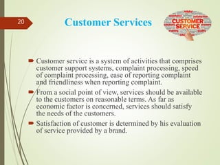 Customer Services
 Customer service is a system of activities that comprises
customer support systems, complaint processing, speed
of complaint processing, ease of reporting complaint
and friendliness when reporting complaint.
 From a social point of view, services should be available
to the customers on reasonable terms. As far as
economic factor is concerned, services should satisfy
the needs of the customers.
 Satisfaction of customer is determined by his evaluation
of service provided by a brand.
20
 