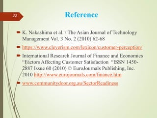 Reference
 K. Nakashima et al. / The Asian Journal of Technology
Management Vol. 3 No. 2 (2010) 62-68
 https://www.cleverism.com/lexicon/customer-perception/
 International Research Journal of Finance and Economics
“Factors Affecting Customer Satisfaction “ISSN 1450-
2887 Issue 60 (2010) © EuroJournals Publishing, Inc.
2010 http://www.eurojournals.com/finance.htm
 www.communitydoor.org.au/SectorReadiness
22
 