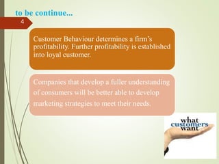 Customer Behaviour determines a firm’s
profitability. Further profitability is established
into loyal customer.
Companies that develop a fuller understanding
of consumers will be better able to develop
marketing strategies to meet their needs.
4
to be continue...
 